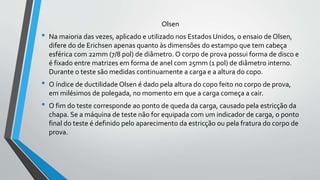 Olsen
• Na maioria das vezes, aplicado e utilizado nos Estados Unidos, o ensaio de Olsen,
difere do de Erichsen apenas quanto às dimensões do estampo que tem cabeça
esférica com 22mm (7/8 pol) de diâmetro. O corpo de prova possui forma de disco e
é fixado entre matrizes em forma de anel com 25mm (1 pol) de diâmetro interno.
Durante o teste são medidas continuamente a carga e a altura do copo.
• O índice de ductilidade Olsen é dado pela altura do copo feito no corpo de prova,
em milésimos de polegada, no momento em que a carga começa a cair.
• O fim do teste corresponde ao ponto de queda da carga, causado pela estricção da
chapa. Se a máquina de teste não for equipada com um indicador de carga, o ponto
final do teste é definido pelo aparecimento da estricção ou pela fratura do corpo de
prova.
 