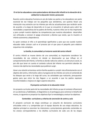 El rol de los educadores como potenciadores del desarrollo infantil en la elevación de la
calidad de la educación inicial y preescolar
Nuestro centro educativo funciona en pro de todas sus partes y los educadores son parte
escencial de ese trabajo con los pequeños que atendemos, son quienes llevan una
interacción muy estrecha con los infantes por ello las actualizaciones que recibirán serán
de acuerdo a la etapa de desarrollo en la que se encuentre el párvulo para cubrir las
necesidades y expectativas de los padres de familia, nuestros niños son lo más importante
y para cumplir nuestro objetivo las competencias que nuestros educadores desarrollen
van enfocadas a conocer el apego emocional y afectivo que existe, que le muestre al
infante autonomía y dependencia.
Es quien conduce al niño a el aprendizaje significativo y para que eso suceda nuestro
educador debe conocer cuál es el proceso por el que pasa el pequeño para elaborar
esquemas más complejos.
La familia, la comunidad y el entorno social del centro infantil
El centro infantil se mueve dentro de una comunidad, es importante considerar las
necesidades de ese entorno en donde se desenvuelve ya que influye en el
comportamiento del infante, la familia es donde radica los valores y la estructura social, es
por ello que tener en cuenta el contexto cultural del infante nos permitirá abordar de
manera más óptima las necesidades que pudieran surgir.
Llevar una relación armoniosa centro-familia ayudará a cumplir más eficientemente con el
objetivo del centro, informarles sobre el progreso de los infantes así como el contenido de
los bloques que verán a lo largo del curso, las actividades que realizarán, presupuestar
gastos para que entre los dos lleguen a un acuerdo o que los padres expresen
inconformidades o mejoras en algún aspecto educativo.
El proyecto curricular en la educación inicial
Un proyecto curricular parte de las necesidades del infante ya que el contexto influenciará
en sus destrezas y habilidades, el diagnóstico es el parteaguas para comenzar el diseño del
mismo, lo siguiente es proyectar los objetivos fijar la metodología y evaluar los objetivos
Contenidos curriculares y criterios de concreción de centro y aula
El proyecto curricular de etapa constituye un conjunto de decisiones curriculares
articuladas entre si y compartidas por el equipo docente de una etapa educativa. Su
objetivo principal es concretar las intenciones y prescripciones generales contenidas en
los anexos correspondientes a los diseños curriculares de cada una de las etapas

 