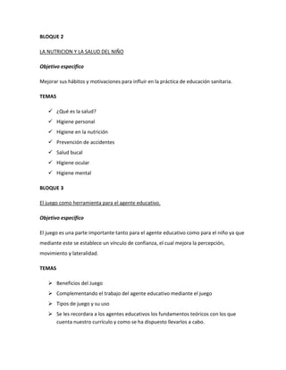 BLOQUE 2
LA NUTRICION Y LA SALUD DEL NIÑO
Objetivo especifico
Mejorar sus hábitos y motivaciones para influir en la práctica de educación sanitaria.
TEMAS
 ¿Qué es la salud?
 Higiene personal
 Higiene en la nutrición
 Prevención de accidentes
 Salud bucal
 Higiene ocular
 Higiene mental
BLOQUE 3
El juego como herramienta para el agente educativo.
Objetivo especifico
El juego es una parte importante tanto para el agente educativo como para el niño ya que
mediante este se establece un vínculo de confianza, el cual mejora la percepción,
movimiento y lateralidad.
TEMAS
 Beneficios del Juego
 Complementando el trabajo del agente educativo mediante el juego
 Tipos de juego y su uso
 Se les recordara a los agentes educativos los fundamentos teóricos con los que
cuenta nuestro currículo y como se ha dispuesto llevarlos a cabo.

 