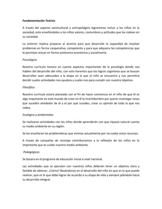 Fundamentación Teórica
A través del aspecto sociocultural y antropológico lograremos incluir a los niños en la
sociedad, esto enseñándoles a los niños valores, costumbres y actitudes que los rodean en
su sociedad.
Lo anterior implica preparar al alumno para que desarrolle la capacidad de resolver
problemas en forma cooperativa, competente y para que adquiera las competencias que
le permitan actuar en forma autónoma económica y socialmente.
Psicológica
Nuestro currículo tomara en cuenta aspectos importantes de la psicología donde nos
hablen del desarrollo del niño, con esto haremos que los logros cognitivos que se buscan
desarrollar sean adecuados a la etapa en la que el niño se encuentra y nos permitirá
decidir cuales actividades nos ayudara y cuales nos para cumplir con nuestro objetivo.
Filosófico
Nuestro currículo estará planeado con el fin de hacer conciencia en el niño de que él es
algo importante en este mundo de crear en él la incertidumbre por querer investigar cosas
que suceden alrededor de él y el por qué sucedes, crear su opinión de todo lo que nos
rodea.
Ecológico y ambientales
Se realizaran actividades con los niños donde aprenderán con que riqueza natural cuenta
su medio ambiente en su región.
Se les enseñaran las problemáticas que vivimos actualmente por no cuidar estos recursos.
A través de campañas de reciclaje contribuiremos a la reflexión de los niños en lo
importante que es cuidar nuestro medio ambiente.
Pedagógicos
Se basara en el programa de educación inicial a nivel nacional.
Las actividades que se ejecuten con nuestros niños deberán tener un objetivo claro y
factible de obtener, ¿Cómo? Basándonos en el desarrollo del niño en que es lo que puede
realizar, que es lo que debe lograr de acuerdo a su etapa de vida y siempre jalándolo hacia
su desarrollo integral.

 