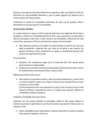 Nosotros como agentes educativos debemos ser pacientes y saber que todos los niños son
diferentes con personalidades diferentes y que no todos lograran los objetivos de la
misma manera y al mismo tiempo.
Tendremos en cuenta las necesidades particulares de cada uno de nuestros niños y
basándonos en esto para planear las actividades.
De los Centros Infantiles.
En nuestra estancia se exige un centro capaz de adecuarse a las exigencias de los fines y
propósitos e implica una mentalidad distinta. Es decir, aquí se garantiza una educación y
atención apropiada a cada niño, es decir acorde a las necesidades y diferencias de cada
uno de ellos, para que en el futuro sean personas capaces ante la sociedad.
Aquí ofrecemos pláticas a los padres de familia donde les hacemos ver que esta
edad corresponde y depende más que nada de la familia y que nosotros los
agentes educativos somos simplemente un apoyo y complemento durante este
proceso tan importante de la vida.
El nuevo centro:
Contamos con instalaciones aptas para el desarrollo del niño, donde pueda
desenvolverse sin ningún peligro.
De igual forma contamos con personal capacitado y profesional que saben y tienen
los conocimientos necesarios para llevar a cabo su labor.
Objetivo general del nuevo centro:
Para nosotros la prioridad es llevar a cabo una buena organización, es decir tener
un control respecto a todo lo que integra la estancia para así poder llevar un buen
manejo en cuanto a todo.
El clima emocional es de suma importancia ya que lo que se busca es que el niño
tenga la confianza y seguridad de estar en su propia casa, buscamos obtener su
comodidad en todos los aspectos.
Propósitos y finalidades del nuevo centro:
Contamos con una amplia variedad de actividades, donde el niño pueda obtener el
máximo conocimiento significativo el cual llevará no solo en esta primera infancia sino a lo
largo de su vida.
Dichas actividades buscan potencializar el óptimo desarrollo en cuanto al aspecto
físico, psíquico, cognitivo, motriz, etc.

 