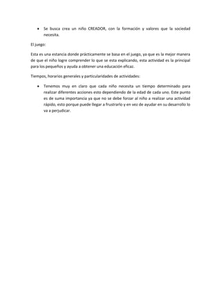 Se busca crea un niño CREADOR, con la formación y valores que la sociedad
necesita.
El juego:
Esta es una estancia donde prácticamente se basa en el juego, ya que es la mejor manera
de que el niño logre comprender lo que se esta explicando, esta actividad es la principal
para los pequeños y ayuda a obtener una educación eficaz.
Tiempos, horarios generales y particularidades de actividades:
Tenemos muy en claro que cada niño necesita un tiempo determinado para
realizar diferentes acciones esto dependiendo de la edad de cada uno. Este punto
es de suma importancia ya que no se debe forzar al niño a realizar una actividad
rápido, esto porque puede llegar a frustrarlo y en vez de ayudar en su desarrollo lo
va a perjudicar.

 