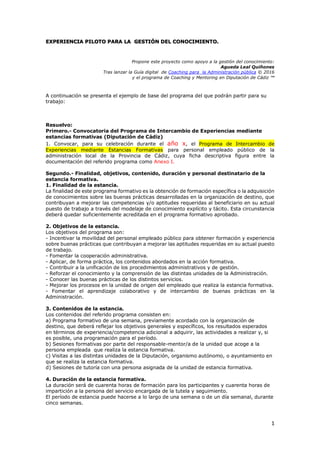 1
EXPERIENCIA PILOTO PARA LA GESTIÓN DEL CONOCIMIENTO.
Propone este proyecto como apoyo a la gestión del conocimiento:
Agueda Leal Quiñones
Tras lanzar la Guía digital de Coaching para la Administración pública © 2016
y el programa de Coaching y Mentoring en Diputación de Cádiz ™
A continuación se presenta el ejemplo de base del programa del que podrán partir para su
trabajo:
Resuelvo:
Primero.- Convocatoria del Programa de Intercambio de Experiencias mediante
estancias formativas (Diputación de Cádiz)
1. Convocar, para su celebración durante el año x, el Programa de Intercambio de
Experiencias mediante Estancias Formativas para personal empleado público de la
administración local de la Provincia de Cádiz, cuya ficha descriptiva figura entre la
documentación del referido programa como Anexo I.
Segundo.- Finalidad, objetivos, contenido, duración y personal destinatario de la
estancia formativa.
1. Finalidad de la estancia.
La finalidad de este programa formativo es la obtención de formación específica o la adquisición
de conocimientos sobre las buenas prácticas desarrolladas en la organización de destino, que
contribuyan a mejorar las competencias y/o aptitudes requeridas al beneficiario en su actual
puesto de trabajo a través del modelaje de conocimiento explícito y tácito. Esta circunstancia
deberá quedar suficientemente acreditada en el programa formativo aprobado.
2. Objetivos de la estancia.
Los objetivos del programa son:
- Incentivar la movilidad del personal empleado público para obtener formación y experiencia
sobre buenas prácticas que contribuyan a mejorar las aptitudes requeridas en su actual puesto
de trabajo.
- Fomentar la cooperación administrativa.
- Aplicar, de forma práctica, los contenidos abordados en la acción formativa.
- Contribuir a la unificación de los procedimientos administrativos y de gestión.
- Reforzar el conocimiento y la comprensión de las distintas unidades de la Administración.
- Conocer las buenas prácticas de los distintos servicios.
- Mejorar los procesos en la unidad de origen del empleado que realiza la estancia formativa.
- Fomentar el aprendizaje colaborativo y de intercambio de buenas prácticas en la
Administración.
3. Contenidos de la estancia.
Los contenidos del referido programa consisten en:
a) Programa formativo de una semana, previamente acordado con la organización de
destino, que deberá reflejar los objetivos generales y específicos, los resultados esperados
en términos de experiencia/competencia adicional a adquirir, las actividades a realizar y, si
es posible, una programación para el período.
b) Sesiones formativas por parte del responsable-mentor/a de la unidad que acoge a la
persona empleada que realiza la estancia formativa.
c) Visitas a las distintas unidades de la Diputación, organismo autónomo, o ayuntamiento en
que se realiza la estancia formativa.
d) Sesiones de tutoría con una persona asignada de la unidad de estancia formativa.
4. Duración de la estancia formativa.
La duración será de cuarenta horas de formación para los participantes y cuarenta horas de
impartición a la persona del servicio encargada de la tutela y seguimiento.
El período de estancia puede hacerse a lo largo de una semana o de un día semanal, durante
cinco semanas.
 