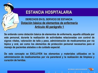 ESTANCIA HOSPITALARIAESTANCIA HOSPITALARIA
Dotación básica de elementos de enfermeríaDotación básica de elementos de enfermería
Artículo 40 parágrafo 1Artículo 40 parágrafo 1
Se entiende como dotación básica de elementos de enfermería, aquella utilizada porSe entiende como dotación básica de elementos de enfermería, aquella utilizada por
este personal, durante la realización de actividades relacionadas con control deeste personal, durante la realización de actividades relacionadas con control de
signos vitales, valoración de talla y peso, administración de medicamentos por víasignos vitales, valoración de talla y peso, administración de medicamentos por vía
tópica y oral, así como los elementos de protección personal necesarios para eltópica y oral, así como los elementos de protección personal necesarios para el
manejo de pacientes aislados o de cuidado especial.manejo de pacientes aislados o de cuidado especial.
De este concepto se EXCLUYEN los elementos y materiales utilizados en laDe este concepto se EXCLUYEN los elementos y materiales utilizados en la
administración de medicamentos por vía parenteral y la realización de limpieza yadministración de medicamentos por vía parenteral y la realización de limpieza y
curación de heridas.curación de heridas.
DERECHOS EN EL SERVICIO DE ESTANCIADERECHOS EN EL SERVICIO DE ESTANCIA
RETORNAR A SERVICIOS BASICOSRETORNAR A SERVICIOS BASICOS
 