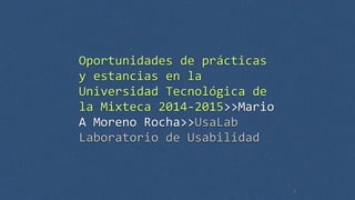 Oportunidades 
de 
prácticas 
y 
estancias 
en 
la 
Universidad 
Tecnológica 
de 
la 
Mixteca 
2014-­‐2015>>Mario 
A 
Moreno 
Rocha>>UsaLab 
Laboratorio 
de 
Usabilidad 
1 
 