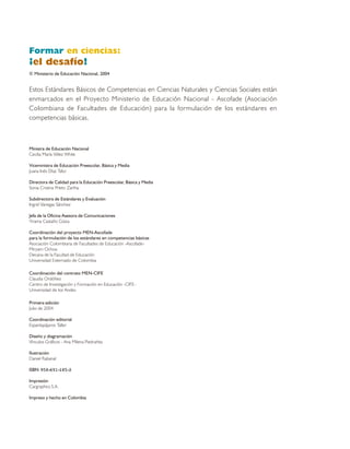 Formar en ciencias:
¡el desafío!
© Ministerio de Educación Nacional, 2004


Estos Estándares Básicos de Competencias en Ciencias Naturales y Ciencias Sociales están
enmarcados en el Proyecto Ministerio de Educación Nacional - Ascofade (Asociación
Colombiana de Facultades de Educación) para la formulación de los estándares en
competencias básicas.



Ministra de Educación Nacional
Cecilia María Vélez White

Viceministra de Educación Preescolar, Básica y Media
Juana Inés Díaz Tafur

Directora de Calidad para la Educación Preescolar, Básica y Media
Sonia Cristina Prieto Zartha

Subdirectora de Estándares y Evaluación
Ingrid Vanegas Sánchez

Jefa de la Oficina Asesora de Comunicaciones
Yirama Castaño Güiza

Coordinación del proyecto MEN-Ascofade
para la formulación de los estándares en competencias básicas
Asociación Colombiana de Facultades de Educación -Ascofade-
Miryam Ochoa
Decana de la Facultad de Educación
Universidad Externado de Colombia

Coordinación del contrato MEN-CIFE
Claudia Ordóñez
Centro de Investigación y Formación en Educación -CIFE-
Universidad de los Andes

Primera edición
Julio de 2004

Coordinación editorial
Espantapájaros Taller

Diseño y diagramación
Vínculos Gráficos - Ana Milena Piedrahita

Ilustración
Daniel Rabanal

ISBN 958-691-185-3

Impresión
Cargraphics S.A.

Impreso y hecho en Colombia
 