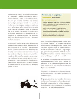 La maestra o el maestro acompaña nuestro traba-              Movimiento de un péndulo
jo y nos motiva a preguntarnos sobre las clasifica-
                                                             Grados sugeridos: sexto y séptimo
ciones realizadas y sobre su uso y funcionamien-
                                                             Esta actividad nos permite:
to, para que podamos identificar esos objetos
como máquinas simples. También nos estimula a                • Observar fenómenos específicos y encontrar en ellos
                                                              relaciones que pueden ser expresadas utilizando las
realizar experiencias para establecer relaciones              matemáticas como lenguaje.
entre la fuerza que aplicamos y la fuerza de salida
                                                             • Diseñar experimentos para probar hipótesis y
de la máquina; la distancia a la que se aplican las           verificar el resultado de modificar algunas de las
fuerzas de entrada y de salida; el movimiento que             condiciones del experimento que se está realizando.
se produce... Registramos los resultados de las ex-          • Escuchar a los compañeros y presentar los
periencias de diferentes maneras, con énfasis en              resultados de indagaciones y experimentos.
los puntos donde se aplica la fuerza y donde se
realiza la resistencia.
                                                            Cada estudiante busca información sobre el pén-
Presentamos nuestras experiencias y debatimos               dulo simple e identifica las variables que afectan
para encontrar modelos o leyes que expliquen el             su movimiento como longitud de la cuerda, masa
funcionamiento de las máquinas y que relacionen             del objeto colgante, ángulo de apertura del movi-
fuerzas y distancias de aplicación (momentos de             miento, material de la cuerda, etc. Luego, en gru-
torsión). Sacamos conclusiones sobre las ventajas           pos, planeamos experimentos mediante los cua-
del uso de las máquinas y buscamos nueva infor-             les podamos verificar diferentes relaciones entre
mación en diferentes fuentes sobre otras máqui-             estas variables y el periodo de un péndulo.
nas simples que se usan, por ejemplo, en mecáni-
                                                            El profesor o la profesora observa cómo planea-
ca automotriz o en construcción. Complementa-
                                                            mos los experimentos y nos ayuda a generar ex-
mos nuestros descubrimientos con lecturas sobre
                                                            periencias en las que se modifiquen variables. Es
la historia del uso de las máquinas y sus beneficios
                                                            clave saber que una sola medición no basta para
para la sociedad.
                                                            llegar a una conclusión.

                                                            Registramos los datos en forma sistemática (tablas,
                                                            gráficas, dibujos, etc.) para facilitar la observación
                                                            de los resultados.

                                                            En grupos, discutimos los resultados obtenidos y
                                                            explicamos el efecto de modificar algunas varia-
                                                            bles. Cada uno puede escribir un informe para pre-
                                                            sentar los experimentos realizados, los resultados
                                                            obtenidos y las relaciones establecidas.


                                                       25
 