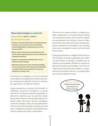 Diversidad biológica y evolución                               Discutimos con nuestro profesor o profesora po-
                                                               sibles explicaciones y su fundamentación teórica;
Grados sugeridos: décimo y undécimo
                                                               nos preguntamos acerca de los eventos específi-
Esta actividad nos permite:
                                                               cos que generaron los cambios y sobre la impor-
• Comparar diversas hipótesis de los estudiantes sobre         tancia de manejar información para contestar pre-
  evolución con las que encuentran en distintas
                                                               guntas. Analizamos los resultados y los contrasta-
  fuentes bibliográficas y presentarlas al curso de
  manera creativa.
                                                               mos con la investigación inicial y con lo dicho por
                                                               otros autores.
• Buscar aplicaciones de las teorías evolutivas y de
  las herramientas genéticas para solucionar diferentes
                                                               Cada grupo presenta su indagación de reconstruc-
  problemas científicos.
                                                               ción evolutiva: la hipótesis planteada y las eviden-
• Apreciar la diversidad colombiana como una de
                                                               cias encontradas, las ventajas y problemas de sus
  nuestras mayores riquezas.
                                                               hipótesis y los resultados. Debatimos, tanto las ex-
• Relacionar la evolución de esa diversidad biológica
                                                               plicaciones evolutivas presentadas, como los con-
  con las interacciones entre los factores ambientales
  y las diferentes formas de selección natural que             ceptos que fundamentan estos trabajos, su impor-
  modifican a los seres vivos.                                 tancia en los estudios teóricos y su posible aplica-
                                                               ción a las actividades humanas.
Comenzamos investigando, en forma individual,
cómo afectan a las poblaciones los diferentes even-
tos evolutivos (la selección natural, la mutación,                              Tarea para mi profe:
las migraciones y la selección artificial).                                    Proponernos más ideas
                                                                                  para explorar las
Luego compartimos, en grupo, la información re-                                  ciencias naturales.
colectada, discutimos, escogemos un grupo
taxonómico de interés y proponemos posibles ex-
plicaciones evolutivas que nos permitan ilustrar
cómo dichos fenómenos han actuado sobre él. Po-
demos utilizar información de tipo morfológico,
molecular, fisiológico, fósil o de comportamiento.
Estas características se podrán comparar de modo
que se establezcan jerarquías temporales de apa-
rición o desaparición de las características.

                                                          27
 