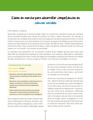 Ideas en marcha para desarrollar competencias en
                    ciencias sociales
A las maestras y maestros:
Desarrollar competencias en ciencias sociales implica un compromiso constante de todos los miembros
de la comunidad educativa para cambiar las prácticas de recibir y repetir información. Por ejemplo, la
comprensión de conceptos como la democracia o el respeto por las diversas posiciones frente a un hecho
histórico requiere que nos comprometamos en la creación de espacios de debate que permitan la parti-
cipación de cada estudiante en las decisiones de la escuela y del salón de clase. También debe facilitarse la
acción de los niños, niñas y jóvenes fuera de clases y, ojalá, más allá de la institución escolar, de modo que
puedan vivir, en la acción, sus procesos de aprendizaje.
Los ejemplos que presentamos son una pequeña muestra de las múltiples opciones que existen para
desarrollar las competencias propuestas en estos estándares. ¡Los invitamos a desarrollar su creatividad y
la de sus estudiantes para idear muchas más páginas de actividades novedosas que favorezcan la práctica
de estas competencias en ciencias sociales en el salón, en las diversas comunidades y en la vida.


 La historia de mi escuela                                       ex alumno o una mamá que haya estudiado aquí?).
                                                                 Así vamos documentando cuándo se fundó nues-
 Grado sugerido: primero
                                                                 tro colegio, cómo ha sido su proceso de desarro-
 Esta actividad nos permite:
                                                                 llo, qué características tiene ahora y qué función
 • Identificar y describir algunos elementos que llevan a        ha cumplido en la comunidad.
  cada estudiante a reconocerse como miembro de su
  escuela.                                                       Al terminar el proceso de búsqueda de informa-
 • Reconocer que hay semejanzas y diferencias entre el           ción, utilizamos diversos medios de expresión para
  pasado y el presente y proponer explicaciones                  comunicar los resultados de nuestra investigación.
  posibles para la existencia de estas semejanzas y
                                                                 Como último paso, discutimos en grupo esos re-
  diferencias.
                                                                 sultados y proponemos explicaciones –conjeturas–
 • Utilizar diferentes tipos de fuentes para obtener
                                                                 que den cuenta de las semejanzas y diferencias
  información y diversas formas de expresión para
  comunicar a otros los resultados de una investigación.
                                                                 entre las características que tenía nuestra institu-
                                                                 ción en el pasado y las que tiene en el presente.
Para investigar la historia de nuestra institución edu-          ¿Qué tal recoger nuestra investigación en un ál-
cativa, entrevistamos a directivas, docentes, estu-              bum de recuerdos para guardar la historia de nues-
diantes más grandes, trabajadores y a otros miem-                tra institución educativa? ¿Qué tanto habrá cam-
bros de nuestra comunidad. (¿Habrá algún abuelo                  biado cuando seamos mayores?

                                                            40
 