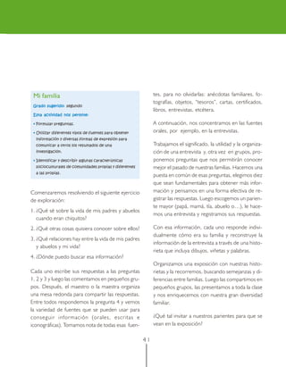 Mi familia                                                  tes, para no olvidarlas: anécdotas familiares, fo-
                                                             tografías, objetos, “tesoros”, cartas, certificados,
 Grado sugerido: segundo
                                                             libros, entrevistas, etcétera.
 Esta actividad nos permite:

 • Formular preguntas.                                       A continuación, nos concentramos en las fuentes
 • Utilizar diferentes tipos de fuentes para obtener         orales, por ejemplo, en la entrevistas.
  información y diversas formas de expresión para
  comunicar a otros los resultados de una                    Trabajamos el significado, la utilidad y la organiza-
  investigación.                                             ción de una entrevista y, otra vez en grupos, pro-
 • Identificar y describir algunas características           ponemos preguntas que nos permitirán conocer
  socioculturales de comunidades propias y diferentes        mejor el pasado de nuestras familias. Hacemos una
  a las propias.
                                                             puesta en común de esas preguntas, elegimos diez
                                                             que sean fundamentales para obtener más infor-
Comenzaremos resolviendo el siguiente ejercicio              mación y pensamos en una forma efectiva de re-
de exploración:                                              gistrar las respuestas. Luego escogemos un parien-
                                                             te mayor (papá, mamá, tía, abuelo o…), le hace-
1. ¿Qué sé sobre la vida de mis padres y abuelos
                                                             mos una entrevista y registramos sus respuestas.
   cuando eran chiquitos?
2. ¿Qué otras cosas quisiera conocer sobre ellos?            Con esa información, cada uno responde indivi-
                                                             dualmente cómo era su familia y reconstruye la
3. ¿Qué relaciones hay entre la vida de mis padres
                                                             información de la entrevista a través de una histo-
   y abuelos y mi vida?
                                                             rieta que incluya dibujos, viñetas y palabras.
4. ¿Dónde puedo buscar esa información?
                                                             Organizamos una exposición con nuestras histo-
Cada uno escribe sus respuestas a las preguntas              rietas y la recorremos, buscando semejanzas y di-
1, 2 y 3 y luego las comentamos en pequeños gru-             ferencias entre familias. Luego las compartimos en
pos. Después, el maestro o la maestra organiza               pequeños grupos, las presentamos a toda la clase
una mesa redonda para compartir las respuestas.              y nos enriquecemos con nuestra gran diversidad
Entre todos respondemos la pregunta 4 y vemos                familiar.
la variedad de fuentes que se pueden usar para
conseguir información (orales, escritas e                    ¿Qué tal invitar a nuestros parientes para que se
iconográficas). Tomamos nota de todas esas fuen-             vean en la exposición?

                                                        41
 