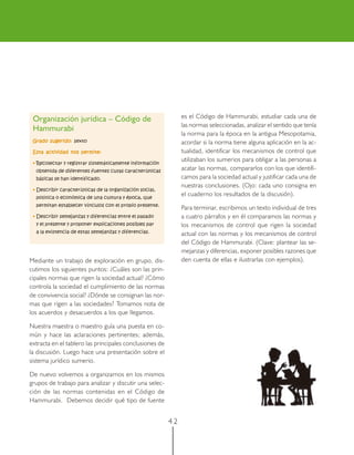 Organización jurídica – Código de                             es el Código de Hammurabi, estudiar cada una de
                                                               las normas seleccionadas, analizar el sentido que tenía
 Hammurabi
                                                               la norma para la época en la antigua Mesopotamia,
 Grado sugerido: sexto                                         acordar si la norma tiene alguna aplicación en la ac-
 Esta actividad nos permite:                                   tualidad, identificar los mecanismos de control que
 • Recolectar y registrar sistemáticamente información
                                                               utilizaban los sumerios para obligar a las personas a
  obtenida de diferentes fuentes cuyas características
                                                               acatar las normas, compararlos con los que identifi-
  básicas se han identificado.                                 camos para la sociedad actual y justificar cada una de
                                                               nuestras conclusiones. (Ojo: cada uno consigna en
 • Describir características de la organización social,
  política o económica de una cultura y época, que
                                                               el cuaderno los resultados de la discusión).
  permitan establecer vínculos con el propio presente.
                                                               Para terminar, escribimos un texto individual de tres
 • Describir semejanzas y diferencias entre el pasado          a cuatro párrafos y en él comparamos las normas y
  y el presente y proponer explicaciones posibles par          los mecanismos de control que rigen la sociedad
  a la existencia de estas semejanzas y diferencias.           actual con las normas y los mecanismos de control
                                                               del Código de Hammurabi. (Clave: plantear las se-
                                                               mejanzas y diferencias, exponer posibles razones que
Mediante un trabajo de exploración en grupo, dis-              den cuenta de ellas e ilustrarlas con ejemplos).
cutimos los siguientes puntos: ¿Cuáles son las prin-
cipales normas que rigen la sociedad actual? ¿Cómo
controla la sociedad el cumplimiento de las normas
de convivencia social? ¿Dónde se consignan las nor-
mas que rigen a las sociedades? Tomamos nota de
los acuerdos y desacuerdos a los que llegamos.

Nuestra maestra o maestro guía una puesta en co-
mún y hace las aclaraciones pertinentes; además,
extracta en el tablero las principales conclusiones de
la discusión. Luego hace una presentación sobre el
sistema jurídico sumerio.

De nuevo volvemos a organizarnos en los mismos
grupos de trabajo para analizar y discutir una selec-
ción de las normas contenidas en el Código de
Hammurabi. Debemos decidir qué tipo de fuente


                                                          42
 