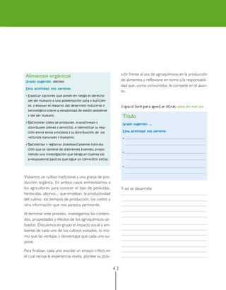 Alimentos orgánicos                                            ción frente al uso de agroquímicos en la producción
Grado sugerido: décimo
                                                                de alimentos y reflexione en torno a la responsabili-
                                                                dad que, como consumidor, le compete en el asun-
Esta actividad nos permite:
                                                                to.
 • Explicar factores que ponen en riesgo el derecho
  del ser humano a una alimentación sana y suficien-
  te, y evaluar el impacto del desarrollo industrial y          Espacio libre para apuntar otras ideas en marcha
  tecnológico sobre la estabilidad de medio ambiente
  y del ser humano.                                              Título
 • Reconocer cómo se producen, transforman y
                                                                Grado sugerido: ...
  distribuyen bienes y servicios, e identificar la rela-
  ción entre estos procesos y la distribución de los            Esta actividad nos permite:

  recursos naturales y humanos.                                  •

 • Recolectar y registrar sistemáticamente informa-
  ción que se obtiene de diferentes fuentes, propo-
                                                                 •
  niendo una investigación que tenga en cuenta los
  presupuestos básicos que sigue un científico social.

                                                                 •


Visitamos un cultivo tradicional y una granja de pro-
ducción orgánica. En ambos casos entrevistamos a
los agricultores para conocer el tipo de pesticidas,            Y así se desarrolla:
herbicidas, abonos... que emplean, la productividad
del cultivo, los tiempos de producción, los costos y
otra información que nos parezca pertinente.

Al terminar este proceso, investigamos los conteni-
dos, propiedades y efectos de los agroquímicos uti-
lizados. Discutimos en grupo el impacto social y am-
biental de cada uno de los cultivos visitados, lo mis-
mo que las ventajas y desventajas que cada uno su-
pone.

Para finalizar, cada uno escribe un ensayo crítico en
el cual recoja la experiencia vivida, plantee su posi-


                                                           43
 