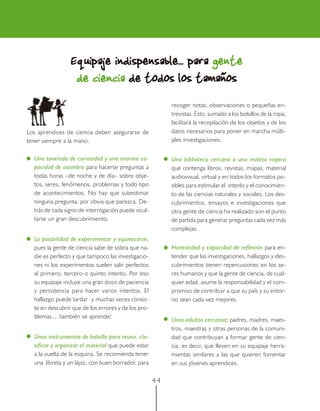Equipaje indispensable... para gente
                  de ciencia de todos los tamaños
                                                          recoger notas, observaciones o pequeñas en-
                                                          trevistas. Esto, sumado a los bolsillos de la ropa,
                                                          facilitará la recopilación de los objetos y de los
Los aprendices de ciencia deben asegurarse de             datos necesarios para poner en marcha múlti-
tener siempre a la mano:                                  ples investigaciones.


  Una tonelada de curiosidad y una enorme ca-             Una biblioteca cercana o una maleta viajera
  pacidad de asombro para hacerse preguntas a             que contenga libros, revistas, mapas, material
  todas horas –de noche y de día– sobre obje-             audiovisual, virtual y en todos los formatos po-
  tos, seres, fenómenos, problemas y todo tipo            sibles para estimular el interés y el conocimien-
  de acontecimientos. No hay que subestimar               to de las ciencias naturales y sociales. Los des-
  ninguna pregunta, por obvia que parezca. De-            cubrimientos, ensayos e investigaciones que
  trás de cada signo de interrogación puede ocul-         otra gente de ciencia ha realizado son el punto
  tarse un gran descubrimiento.                           de partida para generar preguntas cada vez más
                                                          complejas.
  La posibilidad de experimentar y equivocarse,
  pues la gente de ciencia sabe de sobra que na-          Honestidad y capacidad de reflexión para en-
  die es perfecto y que tampoco las investigacio-         tender que las investigaciones, hallazgos y des-
  nes ni los experimentos suelen salir perfectos          cubrimientos tienen repercusiones en los se-
  al primero, tercero o quinto intento. Por eso           res humanos y que la gente de ciencia, de cual-
  su equipaje incluye una gran dosis de paciencia         quier edad, asume la responsabilidad y el com-
  y persistencia para hacer varios intentos. El           promiso de contribuir a que su país y su entor-
  hallazgo puede tardar y muchas veces consis-            no sean cada vez mejores.
  te en descubrir que de los errores y de los pro-
  blemas... ¡también se aprende!
                                                          Unos adultos cercanos: padres, madres, maes-
                                                                                  :
                                                          tros, maestras y otras personas de la comuni-
  Unos instrumentos de bolsillo para reunir, cla-         dad que contribuyan a formar gente de cien-
  sificar y organizar el material que puede estar         cia, es decir, que lleven en su equipaje herra-
  a la vuelta de la esquina. Se recomienda tener          mientas similares a las que quieren fomentar
  una libreta y un lápiz, con buen borrador, para         en sus jóvenes aprendices.

                                                     44
 