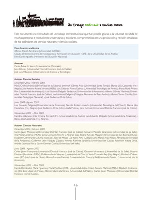 Un trabajo realizado a muchas manos
Este documento es el resultado de un trabajo interinstitucional que fue posible gracias a la voluntad decidida de
muchas personas e instituciones universitarias y escolares, comprometidas en una producción y revisión detalladas
de los estándares de ciencias naturales y ciencias sociales.

Coordinación académica
Alfonso Claret Zambrano (Universidad del Valle)
Claudia Ordóñez (Centro de Investigación y Formación en Educación -CIFE- de la Universidad de los Andes)
Elkin Darío Agudelo (Ministerio de Educación Nacional)

Asesores
Carlos Eduardo Vasco (Universidad de Manizales)
Jairo Gómez (Universidad Distrital Francisco José de Caldas)
José Luis Villaveces (Observatorio de Ciencia y Tecnología)


Autores Ciencias Sociales
Diciembre 2002- Febrero 2003
María Cristina Franco (Universidad de la Sabana); Jemimah Gómez Arias (Universidad Santo Tomás); Blanca Lilia Castañeda (Fe y
Alegría); José Antonio Rivera Serrano (MEN); Luis Gildardo Rivera Galindo (Universidad Tecnológica de Pereira); Marta Nora Álvarez
Ríos (Universidad de Antioquia); Luis Eduardo Delgado Santacruz (Universidad de la Amazonia); Alberto Gómez Martínez (Univer-
sidad Distrital Francisco José de Caldas); José Antonio Delgado (Colegios Alemanes del Área Andina); Alfonso Torres Carrillo (Uni-
versidad Pedagógica Nacional) y José Guillermo Ortiz (Icfes).

Junio 2003- Agosto 2003
Luis Eduardo Delgado (Universidad de la Amazonia); Nicolás Emilio Londoño (Universidad Tecnológica del Chocó); Blanca Lilia
Castañeda (Fe y Alegría); José Guillermo Ortiz (Icfes); Adela Molina y Jairo Gómez (Universidad Distrital Francisco José de Caldas).

Noviembre 2003 – Abril 2004
Carolina Valencia e Inés Cristina Torres (CIFE- Universidad de los Andes); Luis Eduardo Delgado (Universidad de la Amazonia) y
Blanca Lilia Castañeda (Fe y Alegría).

Autores Ciencias Naturales
Diciembre 2002- Febrero 2003
Carlos Javier Mosquera (Universidad Distrital Francisco José de Caldas); Giovanni Marcelo Iafrancesco (Universidad de La Salle);
Ana María Cárdenas (MEN); Sonia Consuelo Rey (Fe y Alegría); Ligia Beatriz Arévalo Malagón (Universidad de San Buenaventura);
Elizabeth Colmenares Guluma (IED Luis López de Mesa); Luz Yadira Peña (Colegio Santa María); Raúl Posada Almanza (Universidad
de la Amazonia); Guillermo León Vásquez Zapata y Alfonso Ramírez Sanabria (Universidad del Cauca); Robinson Viáfara Ortiz,
Andrés Espinosa Ríos y Edwin German García (Universidad del Valle).

Junio 2003 - Agosto 2003
Carlos Javier Mosquera (Universidad Distrital Francisco José de Caldas); Giovanni Iafrancesco (Universidad de La Salle); Rosario
Martínez (Ascofade - MEN); Guillermo León Vásquez (Universidad del Cauca); Sonia Consuelo Rey (Fe y Alegría); Elizabeth Colme-
nares (IED Luis López de Mesa); Alfonso Enrique Ramírez (Universidad del Cauca) y Raúl Hernando Posada (Universidad de la
Amazonia).

Noviembre 2003 – Abril 2004
Carola Hernández, María Figueroa y María Martínez (CIFE- Universidad de los Andes); Rosario Martínez (MEN); Elizabeth Colmena-
res (IED Luis López de Mesa), Alfonso Claret Zambrano (Universidad del Valle) y Carlos Javier Mosquera (Universidad Distrital
Francisco José de Caldas).



                                                               46
 