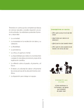 Teniendo en cuenta que las competencias básicas
en ciencias naturales y sociales requieren una se-        Investigaciones en marcha:

rie de actitudes, los estándares pretenden fomen-         • ¿Por qué la luna no se cae del
tar y desarrollar:                                          cielo?

• La curiosidad.                                          • ¿Qué tiene por dentro mi
                                                            televisor?
• La honestidad en la recolección de datos y su
  validación.                                             • ¿Será que ya casi puedo votar?

• La flexibilidad.                                        • ¿Por qué en unos países es de
                                                            noche y en otros de día?
• La persistencia.
• La crítica y la apertura mental.
• La disponibilidad para tolerar la incertidumbre
  y aceptar la naturaleza provisional, propia de la
  exploración científica.
• La reflexión sobre el pasado, el presente y el
  futuro.
• El deseo y la voluntad de valorar críticamente
  las consecuencias de los descubrimientos cien-
  tíficos.
• La disposición para trabajar en equipo.

                                                                Investigación para
                                                                    mi profe:

                                                               ¿Cómo estimular la
                                                              curiosidad y las ganas
                                                                  que tenemos
                                                                  de saber más?




                                                      7
 