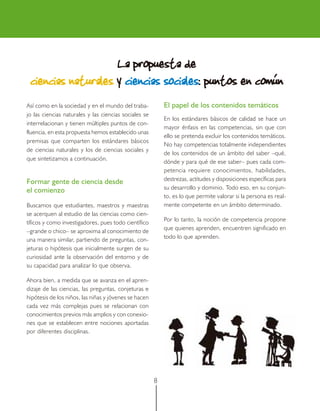 La propuesta de
                               sociales:
 ciencias naturales y ciencias sociales: puntos en común
Así como en la sociedad y en el mundo del traba-           El papel de los contenidos temáticos
jo las ciencias naturales y las ciencias sociales se
                                                           En los estándares básicos de calidad se hace un
interrelacionan y tienen múltiples puntos de con-
                                                           mayor énfasis en las competencias, sin que con
fluencia, en esta propuesta hemos establecido unas
                                                           ello se pretenda excluir los contenidos temáticos.
premisas que comparten los estándares básicos
                                                           No hay competencias totalmente independientes
de ciencias naturales y los de ciencias sociales y
                                                           de los contenidos de un ámbito del saber –qué,
que sintetizamos a continuación.
                                                           dónde y para qué de ese saber– pues cada com-
                                                           petencia requiere conocimientos, habilidades,
Formar gente de ciencia desde                              destrezas, actitudes y disposiciones específicas para
el comienzo                                                su desarrollo y dominio. Todo eso, en su conjun-
                                                           to, es lo que permite valorar si la persona es real-
Buscamos que estudiantes, maestros y maestras              mente competente en un ámbito determinado.
se acerquen al estudio de las ciencias como cien-
tíficos y como investigadores, pues todo científico        Por lo tanto, la noción de competencia propone
–grande o chico– se aproxima al conocimiento de            que quienes aprenden, encuentren significado en
una manera similar, partiendo de preguntas, con-           todo lo que aprenden.
jeturas o hipótesis que inicialmente surgen de su
curiosidad ante la observación del entorno y de
su capacidad para analizar lo que observa.

Ahora bien, a medida que se avanza en el apren-
dizaje de las ciencias, las preguntas, conjeturas e
hipótesis de los niños, las niñas y jóvenes se hacen
cada vez más complejas pues se relacionan con
conocimientos previos más amplios y con conexio-
nes que se establecen entre nociones aportadas
por diferentes disciplinas.




                                                       8
 