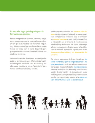 La escuela: lugar privilegiado para la                       Valiéndose de la curiosidad por los seres y los ob-
formación en ciencias                                        jetos que los rodean, en la escuela se pueden prac-
                                                             ticar competencias necesarias para la formación
Resulta innegable que los niños, las niñas y los jó-         en ciencias naturales a partir de la observación y
venes poseen una enorme capacidad de asombro.                la interacción con el entorno; la recolección de
De ahí que su curiosidad, sus incesantes pregun-             información y la discusión con otros, hasta llegar
tas y el interés natural que manifiestan frente a todo       a la conceptualización, la abstracción y la utiliza-
lo que los rodea sean el punto de partida para               ción de modelos explicativos y predictivos de los
guiar y estimular su formación científica desde una          fenómenos observables y no observables del
edad muy temprana.                                           universo.
La institución escolar desempeña un papel privile-           Así mismo, valiéndose de la curiosidad por los
giado en la motivación y en el fomento del espíri-           seres humanos y por las organizaciones a las
tu investigativo innato de cada estudiante y por             que pertenecen, en la escuela se crean condi-
ello puede constituirse en un “laboratorio” para             ciones para el desarrollo de las ciencias sociales a
formar científicos naturales y sociales.                     partir de la observación personal y social, la reco-
                                                             lección de información y la discusión con otros,
                                                             hasta llegar a la conceptualización y a la teorización
                                                             que las ciencias sociales aportan a la compren-
                                                             sión del ser humano y de su acción social.




                                                         9
 
