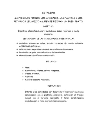 ESTANDAR

ME PREOCUPO PORQUE LOS ANIMALES, LAS PLANTAS Y LOS
RECURSOS DEL MEDIO AMBIEMTE RECIBAN UN BUEN TRATO.

                               OBJETIVO:

  Incentivar a los niños el amor y cuidado que deben tener con el medio
                                ambiente.

        DESCRIPCION DE LAS ACTIVIDADES A DESARROLLAR

  cartelera informativa sobre noticias recientes del medio ambiente.
    ACTIVIDAD MENSUAL.
  Celebraciones especiales en donde se resalte medio ambiente.
  Desarrollo de guías sobre el cuidado de los animales.
  Manualidades con diferentes materiales.


                                  RECURSOS


        Papel.
        Marcadores, colores, colbon, temperas.
        Videos, internet.
        Plastilina
        Material desecho reciclable.


                                    RESULTADOS


          Interés a las actividades por desarrollar y mantener una buena
          comunicación con el problema ambiental. Motivación al trabajo
          manual con el material reciclable. Y tener sensibilización
          ciudadana con el tema sobre el medio ambiente.
 