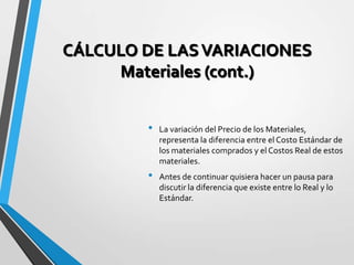 CÁLCULO DE LASVARIACIONES
Materiales (cont.)
• La variación del Precio de los Materiales,
representa la diferencia entre el Costo Estándar de
los materiales comprados y el Costos Real de estos
materiales.
• Antes de continuar quisiera hacer un pausa para
discutir la diferencia que existe entre lo Real y lo
Estándar.
 