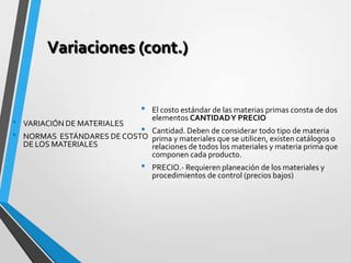 Variaciones (cont.)
• El costo estándar de las materias primas consta de dos
elementos CANTIDADY PRECIO
• Cantidad. Deben de considerar todo tipo de materia
prima y materiales que se utilicen, existen catálogos o
relaciones de todos los materiales y materia prima que
componen cada producto.
• PRECIO.- Requieren planeación de los materiales y
procedimientos de control (precios bajos)
• VARIACIÓN DE MATERIALES
• NORMAS ESTÁNDARES DE COSTO
DE LOS MATERIALES
 