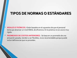 TIPOS DE NORMAS O ESTÁNDARES
• IDEALES OTEÓRICOS.-Están basados en el supuestos de que el personal
tenía que alcanzar un nivel IDEAL de eficiencia. En la práctica no se usa es muy
rígido.
• PROMEDIOS DE COSTOS ANTERIORES.- Se basa en un promedio de una
actuación pasada, tienden a ser flexibles, no es recomendable porque puede
incluir deficiencias que no procedan.
 