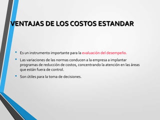 VENTAJAS DE LOS COSTOS ESTANDAR
• Es un instrumento importante para la evaluación del desempeño.
• Las variaciones de las normas conducen a la empresa a implantar
programas de reducción de costos, concentrando la atención en las áreas
que están fuera de control.
• Son útiles para la toma de decisiones.
 