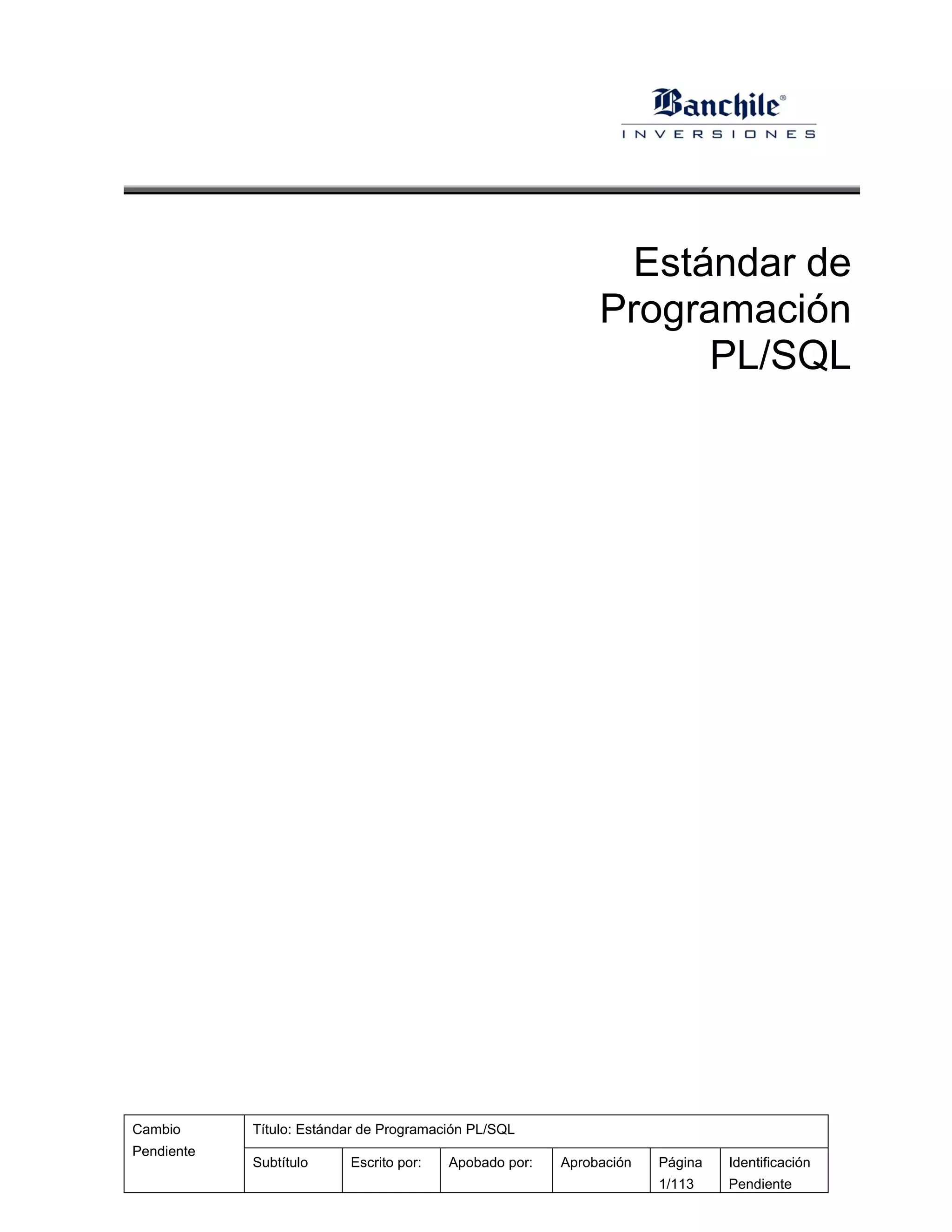 Estándar de
                                                             Programación
                                                                   PL/SQL




Cambio      Título: Estándar de Programación PL/SQL
Pendiente
            Subtítulo     Escrito por:   Apobado por:   Aprobación   Página   Identificación
                                                                     1/113    Pendiente
 