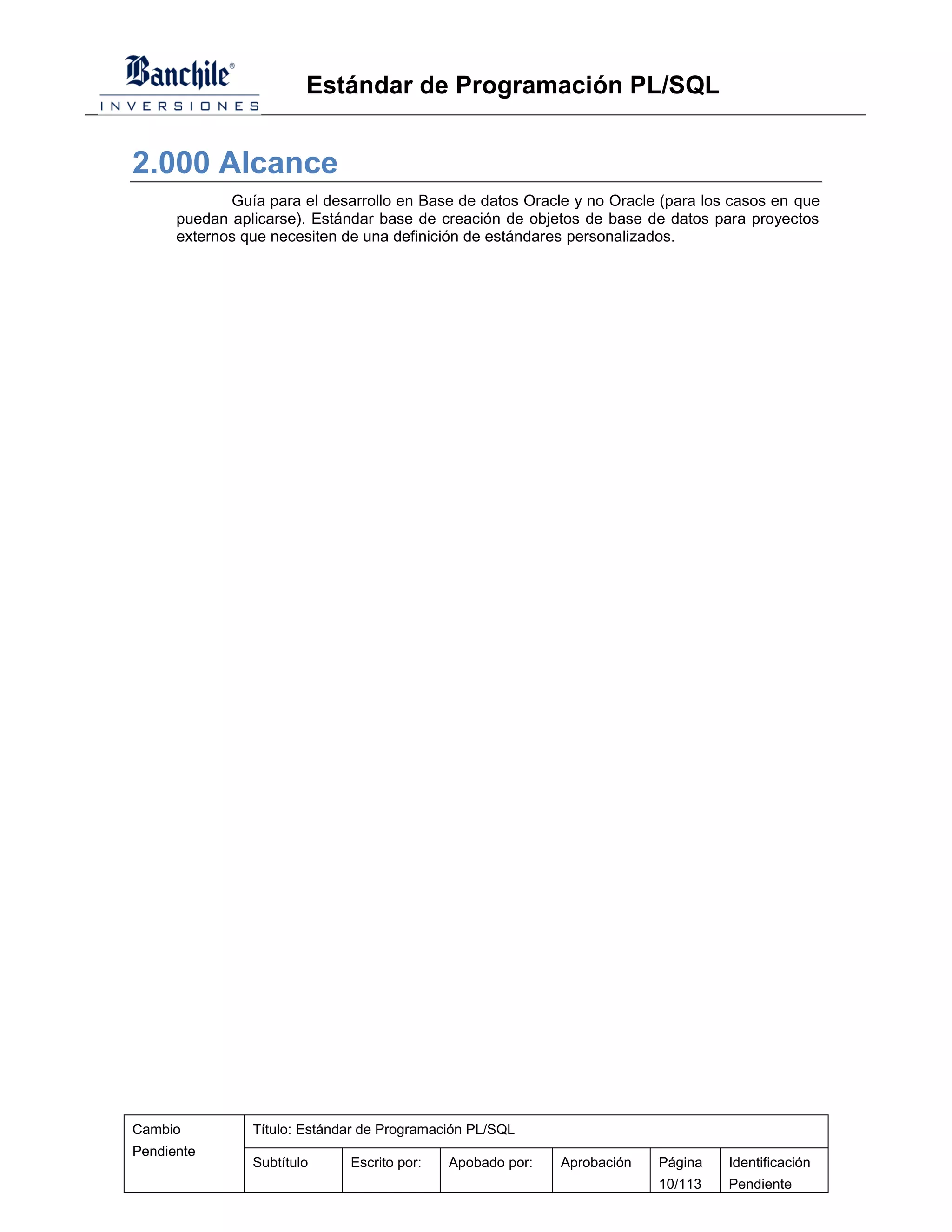 Estándar de Programación PL/SQL


2.000 Alcance
             Guía para el desarrollo en Base de datos Oracle y no Oracle (para los casos en que
      puedan aplicarse). Estándar base de creación de objetos de base de datos para proyectos
      externos que necesiten de una definición de estándares personalizados.




Cambio          Título: Estándar de Programación PL/SQL
Pendiente
                Subtítulo     Escrito por:   Apobado por:   Aprobación   Página   Identificación
                                                                         10/113   Pendiente
 