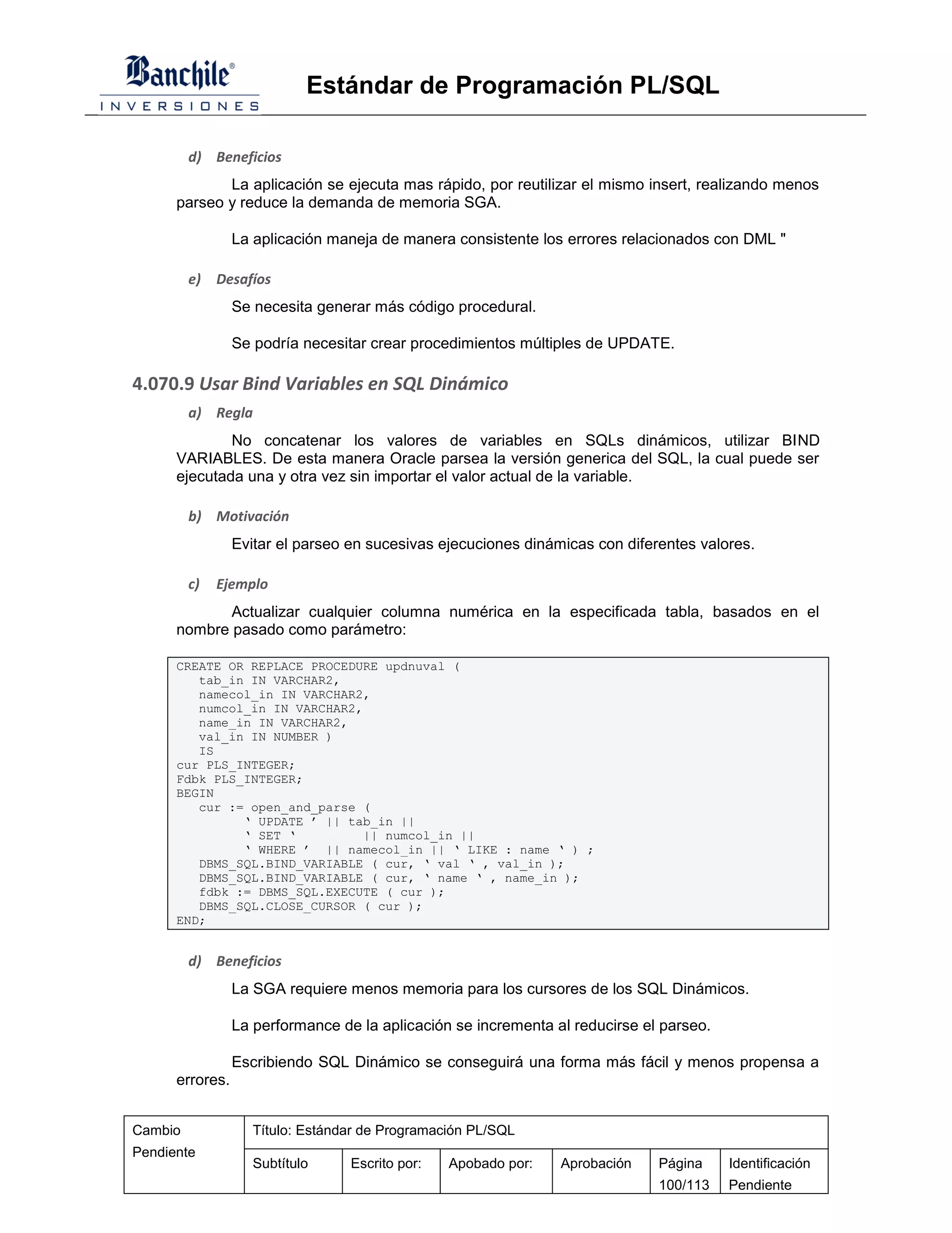 Estándar de Programación PL/SQL

         d) Beneficios
             La aplicación se ejecuta mas rápido, por reutilizar el mismo insert, realizando menos
      parseo y reduce la demanda de memoria SGA.

                 La aplicación maneja de manera consistente los errores relacionados con DML "

         e)   Desafíos
                 Se necesita generar más código procedural.

                 Se podría necesitar crear procedimientos múltiples de UPDATE.

4.070.9 Usar Bind Variables en SQL Dinámico
         a) Regla
              No concatenar los valores de variables en SQLs dinámicos, utilizar BIND
      VARIABLES. De esta manera Oracle parsea la versión generica del SQL, la cual puede ser
      ejecutada una y otra vez sin importar el valor actual de la variable.

         b) Motivación
                 Evitar el parseo en sucesivas ejecuciones dinámicas con diferentes valores.

         c)   Ejemplo
             Actualizar cualquier columna numérica en la especificada tabla, basados en el
      nombre pasado como parámetro:

      CREATE OR REPLACE PROCEDURE updnuval (
         tab_in IN VARCHAR2,
         namecol_in IN VARCHAR2,
         numcol_in IN VARCHAR2,
         name_in IN VARCHAR2,
         val_in IN NUMBER )
         IS
      cur PLS_INTEGER;
      Fdbk PLS_INTEGER;
      BEGIN
         cur := open_and_parse (
               ‘ UPDATE ’ || tab_in ||
               ‘ SET ‘          || numcol_in ||
               ‘ WHERE ’ || namecol_in || ‘ LIKE : name ‘ ) ;
         DBMS_SQL.BIND_VARIABLE ( cur, ‘ val ‘ , val_in );
         DBMS_SQL.BIND_VARIABLE ( cur, ‘ name ‘ , name_in );
         fdbk := DBMS_SQL.EXECUTE ( cur );
         DBMS_SQL.CLOSE_CURSOR ( cur );
      END;


         d) Beneficios
                 La SGA requiere menos memoria para los cursores de los SQL Dinámicos.

                 La performance de la aplicación se incrementa al reducirse el parseo.

                 Escribiendo SQL Dinámico se conseguirá una forma más fácil y menos propensa a
      errores.


Cambio              Título: Estándar de Programación PL/SQL
Pendiente
                    Subtítulo     Escrito por:   Apobado por:   Aprobación    Página     Identificación
                                                                              100/113    Pendiente
 