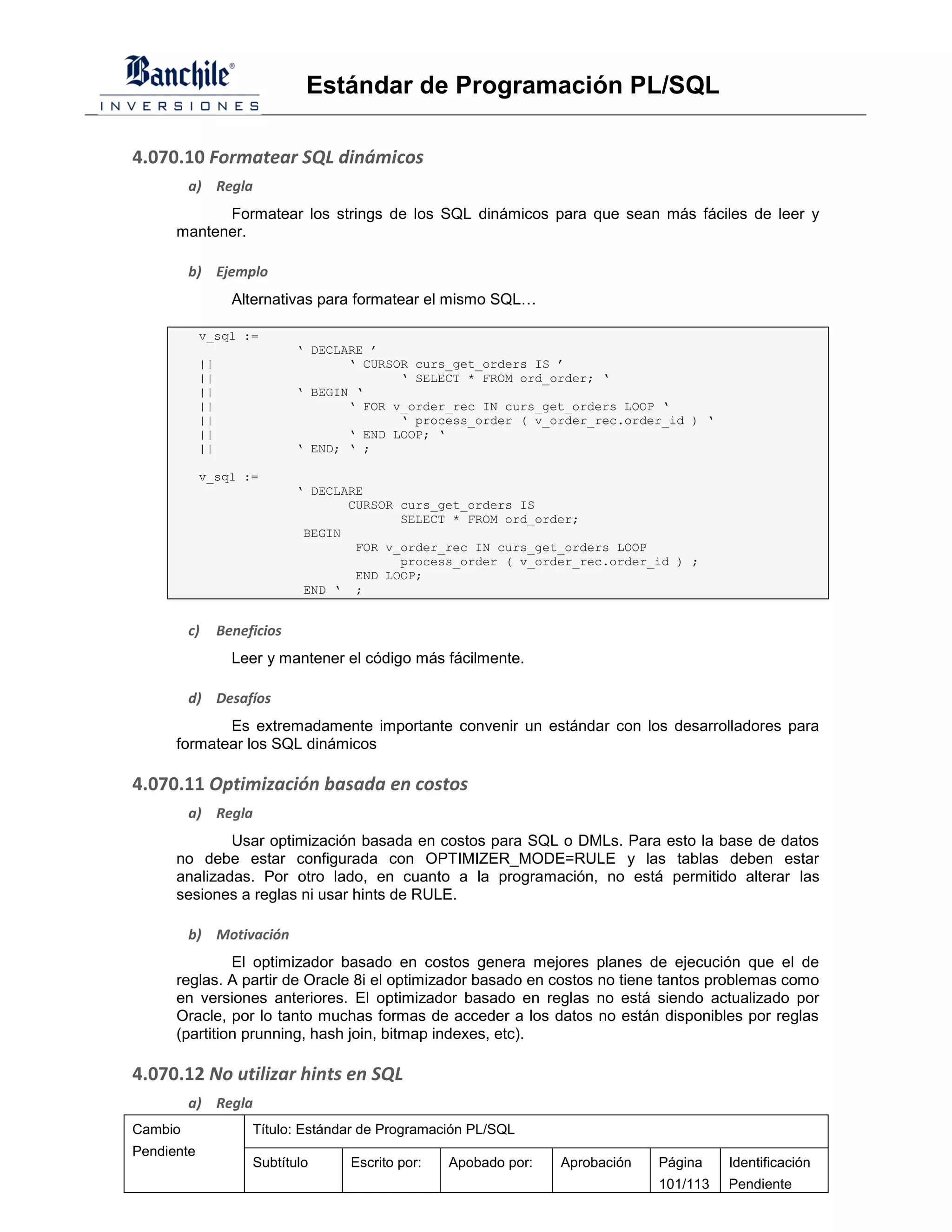Estándar de Programación PL/SQL

4.070.10 Formatear SQL dinámicos
         a) Regla
            Formatear los strings de los SQL dinámicos para que sean más fáciles de leer y
      mantener.

         b) Ejemplo
                   Alternativas para formatear el mismo SQL…

            v_sql :=
                              ‘ DECLARE ’
            ||                       ‘ CURSOR curs_get_orders IS ’
            ||                              ‘ SELECT * FROM ord_order; ‘
            ||                ‘ BEGIN ‘
            ||                       ‘ FOR v_order_rec IN curs_get_orders LOOP ‘
            ||                              ‘ process_order ( v_order_rec.order_id ) ‘
            ||                       ‘ END LOOP; ‘
            ||                ‘ END; ‘ ;

            v_sql :=
                              ‘ DECLARE
                                     CURSOR curs_get_orders IS
                                            SELECT * FROM ord_order;
                               BEGIN
                                      FOR v_order_rec IN curs_get_orders LOOP
                                            process_order ( v_order_rec.order_id ) ;
                                      END LOOP;
                               END ‘ ;


         c)      Beneficios
                   Leer y mantener el código más fácilmente.

         d) Desafíos
             Es extremadamente importante convenir un estándar con los desarrolladores para
      formatear los SQL dinámicos

4.070.11 Optimización basada en costos
         a) Regla
              Usar optimización basada en costos para SQL o DMLs. Para esto la base de datos
      no debe estar configurada con OPTIMIZER_MODE=RULE y las tablas deben estar
      analizadas. Por otro lado, en cuanto a la programación, no está permitido alterar las
      sesiones a reglas ni usar hints de RULE.

         b) Motivación
               El optimizador basado en costos genera mejores planes de ejecución que el de
      reglas. A partir de Oracle 8i el optimizador basado en costos no tiene tantos problemas como
      en versiones anteriores. El optimizador basado en reglas no está siendo actualizado por
      Oracle, por lo tanto muchas formas de acceder a los datos no están disponibles por reglas
      (partition prunning, hash join, bitmap indexes, etc).

4.070.12 No utilizar hints en SQL
         a) Regla
Cambio                Título: Estándar de Programación PL/SQL
Pendiente
                      Subtítulo      Escrito por:   Apobado por:   Aprobación   Página    Identificación
                                                                                101/113   Pendiente
 