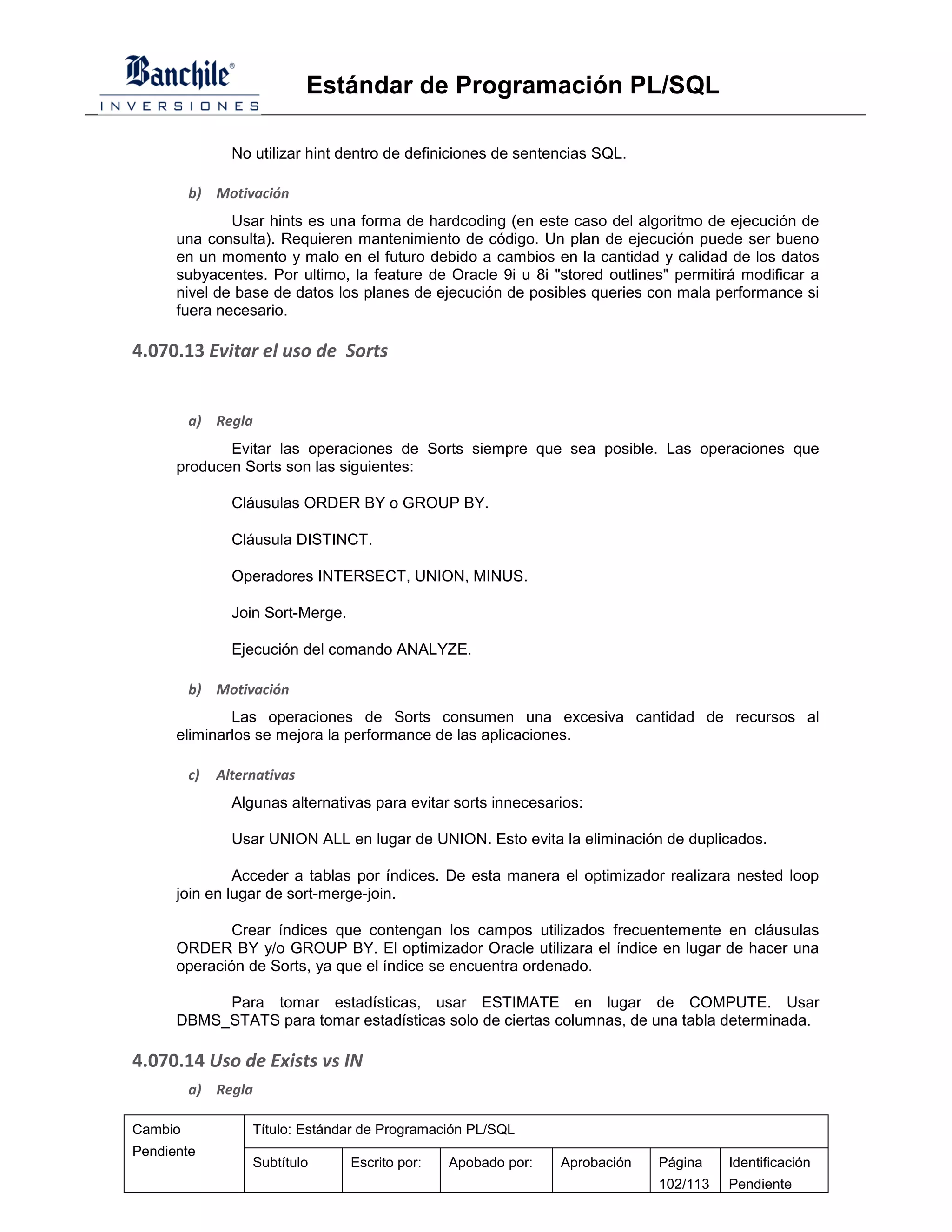 Estándar de Programación PL/SQL

                No utilizar hint dentro de definiciones de sentencias SQL.

         b) Motivación
              Usar hints es una forma de hardcoding (en este caso del algoritmo de ejecución de
      una consulta). Requieren mantenimiento de código. Un plan de ejecución puede ser bueno
      en un momento y malo en el futuro debido a cambios en la cantidad y calidad de los datos
      subyacentes. Por ultimo, la feature de Oracle 9i u 8i "stored outlines" permitirá modificar a
      nivel de base de datos los planes de ejecución de posibles queries con mala performance si
      fuera necesario.

4.070.13 Evitar el uso de Sorts


         a) Regla
             Evitar las operaciones de Sorts siempre que sea posible. Las operaciones que
      producen Sorts son las siguientes:

                Cláusulas ORDER BY o GROUP BY.

                Cláusula DISTINCT.

                Operadores INTERSECT, UNION, MINUS.

                Join Sort-Merge.

                Ejecución del comando ANALYZE.

         b) Motivación
              Las operaciones de Sorts consumen una excesiva cantidad de recursos al
      eliminarlos se mejora la performance de las aplicaciones.

         c)   Alternativas
                Algunas alternativas para evitar sorts innecesarios:

                Usar UNION ALL en lugar de UNION. Esto evita la eliminación de duplicados.

               Acceder a tablas por índices. De esta manera el optimizador realizara nested loop
      join en lugar de sort-merge-join.

              Crear índices que contengan los campos utilizados frecuentemente en cláusulas
      ORDER BY y/o GROUP BY. El optimizador Oracle utilizara el índice en lugar de hacer una
      operación de Sorts, ya que el índice se encuentra ordenado.

           Para tomar estadísticas, usar ESTIMATE en lugar de COMPUTE. Usar
      DBMS_STATS para tomar estadísticas solo de ciertas columnas, de una tabla determinada.

4.070.14 Uso de Exists vs IN
         a) Regla

Cambio             Título: Estándar de Programación PL/SQL
Pendiente
                   Subtítulo       Escrito por:   Apobado por:   Aprobación   Página    Identificación
                                                                              102/113   Pendiente
 