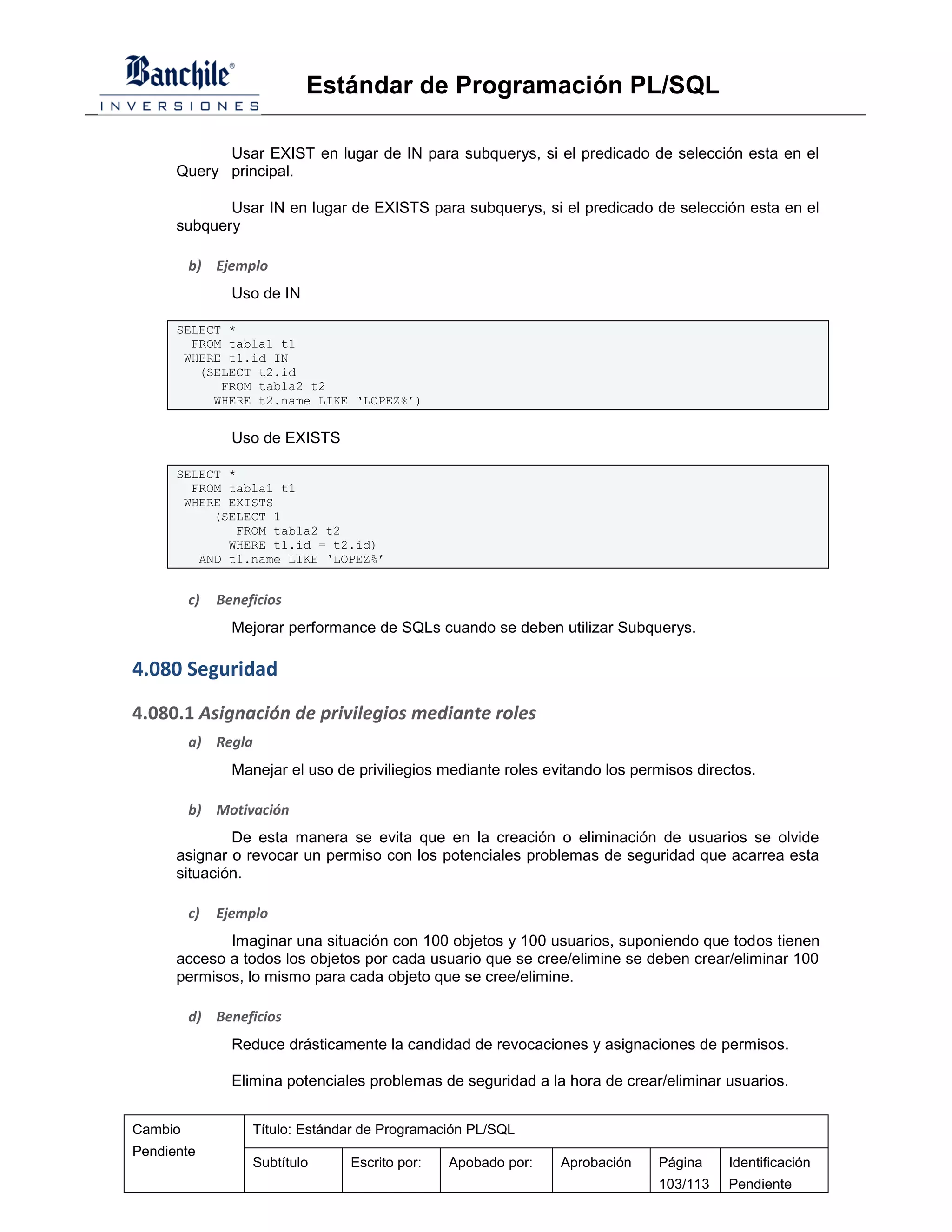Estándar de Programación PL/SQL

            Usar EXIST en lugar de IN para subquerys, si el predicado de selección esta en el
      Query principal.

             Usar IN en lugar de EXISTS para subquerys, si el predicado de selección esta en el
      subquery

         b) Ejemplo
                Uso de IN

      SELECT *
        FROM tabla1 t1
       WHERE t1.id IN
         (SELECT t2.id
            FROM tabla2 t2
           WHERE t2.name LIKE ‘LOPEZ%’)


                Uso de EXISTS

      SELECT *
        FROM tabla1 t1
       WHERE EXISTS
           (SELECT 1
              FROM tabla2 t2
             WHERE t1.id = t2.id)
         AND t1.name LIKE ‘LOPEZ%’


         c)   Beneficios
                Mejorar performance de SQLs cuando se deben utilizar Subquerys.

4.080 Seguridad
4.080.1 Asignación de privilegios mediante roles
         a) Regla
                Manejar el uso de priviliegios mediante roles evitando los permisos directos.

         b) Motivación
              De esta manera se evita que en la creación o eliminación de usuarios se olvide
      asignar o revocar un permiso con los potenciales problemas de seguridad que acarrea esta
      situación.

         c)   Ejemplo
             Imaginar una situación con 100 objetos y 100 usuarios, suponiendo que todos tienen
      acceso a todos los objetos por cada usuario que se cree/elimine se deben crear/eliminar 100
      permisos, lo mismo para cada objeto que se cree/elimine.

         d) Beneficios
                Reduce drásticamente la candidad de revocaciones y asignaciones de permisos.

                Elimina potenciales problemas de seguridad a la hora de crear/eliminar usuarios.


Cambio             Título: Estándar de Programación PL/SQL
Pendiente
                   Subtítulo     Escrito por:   Apobado por:    Aprobación    Página     Identificación
                                                                              103/113    Pendiente
 