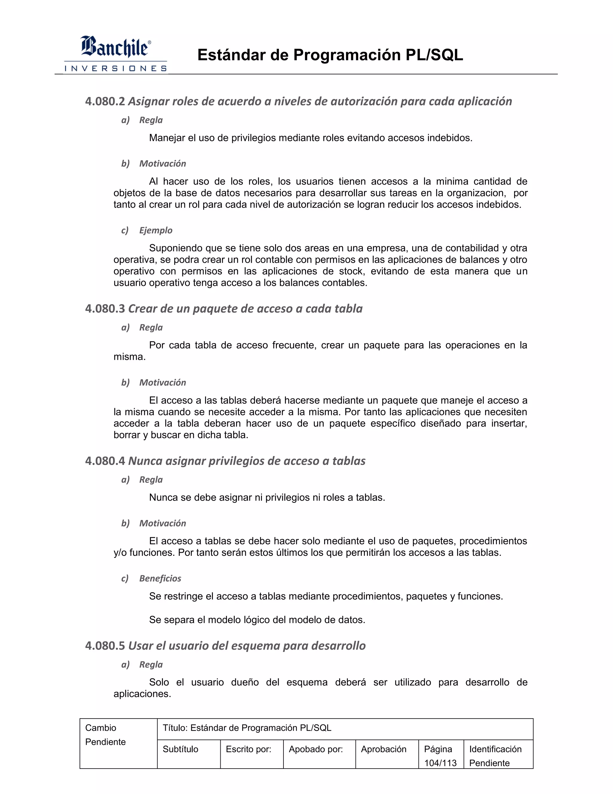 Estándar de Programación PL/SQL

4.080.2 Asignar roles de acuerdo a niveles de autorización para cada aplicación
         a) Regla
                Manejar el uso de privilegios mediante roles evitando accesos indebidos.

         b) Motivación
               Al hacer uso de los roles, los usuarios tienen accesos a la minima cantidad de
      objetos de la base de datos necesarios para desarrollar sus tareas en la organizacion, por
      tanto al crear un rol para cada nivel de autorización se logran reducir los accesos indebidos.

         c)   Ejemplo
              Suponiendo que se tiene solo dos areas en una empresa, una de contabilidad y otra
      operativa, se podra crear un rol contable con permisos en las aplicaciones de balances y otro
      operativo con permisos en las aplicaciones de stock, evitando de esta manera que un
      usuario operativo tenga acceso a los balances contables.

4.080.3 Crear de un paquete de acceso a cada tabla
         a) Regla
                Por cada tabla de acceso frecuente, crear un paquete para las operaciones en la
      misma.

         b) Motivación
              El acceso a las tablas deberá hacerse mediante un paquete que maneje el acceso a
      la misma cuando se necesite acceder a la misma. Por tanto las aplicaciones que necesiten
      acceder a la tabla deberan hacer uso de un paquete específico diseñado para insertar,
      borrar y buscar en dicha tabla.

4.080.4 Nunca asignar privilegios de acceso a tablas
         a) Regla
                Nunca se debe asignar ni privilegios ni roles a tablas.

         b) Motivación
              El acceso a tablas se debe hacer solo mediante el uso de paquetes, procedimientos
      y/o funciones. Por tanto serán estos últimos los que permitirán los accesos a las tablas.

         c)   Beneficios
                Se restringe el acceso a tablas mediante procedimientos, paquetes y funciones.

                Se separa el modelo lógico del modelo de datos.

4.080.5 Usar el usuario del esquema para desarrollo
         a) Regla
              Solo el usuario dueño del esquema deberá ser utilizado para desarrollo de
      aplicaciones.


Cambio             Título: Estándar de Programación PL/SQL
Pendiente
                   Subtítulo     Escrito por:   Apobado por:     Aprobación   Página    Identificación
                                                                              104/113   Pendiente
 