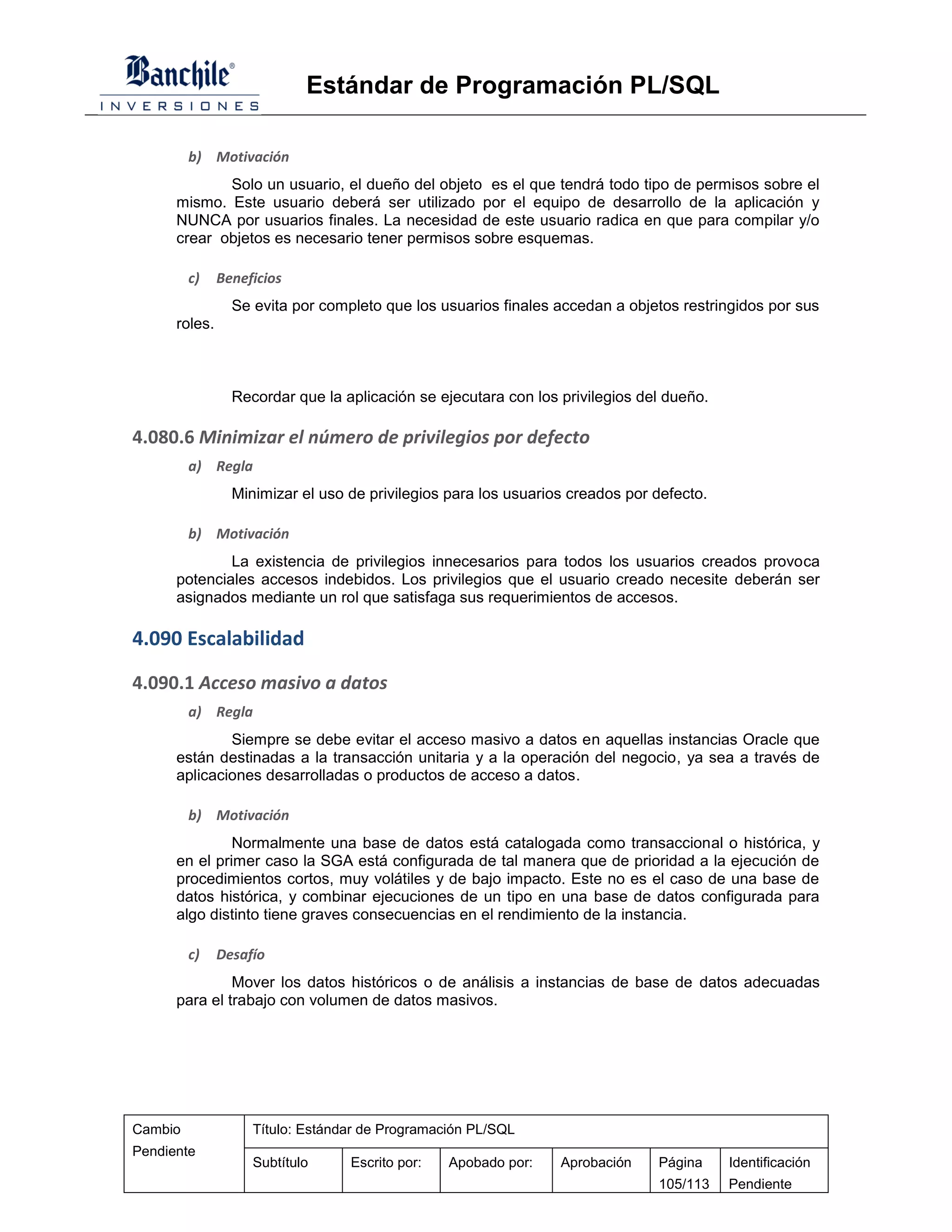 Estándar de Programación PL/SQL

         b) Motivación
             Solo un usuario, el dueño del objeto es el que tendrá todo tipo de permisos sobre el
      mismo. Este usuario deberá ser utilizado por el equipo de desarrollo de la aplicación y
      NUNCA por usuarios finales. La necesidad de este usuario radica en que para compilar y/o
      crear objetos es necesario tener permisos sobre esquemas.

         c)    Beneficios
                 Se evita por completo que los usuarios finales accedan a objetos restringidos por sus
      roles.



                 Recordar que la aplicación se ejecutara con los privilegios del dueño.

4.080.6 Minimizar el número de privilegios por defecto
         a) Regla
                 Minimizar el uso de privilegios para los usuarios creados por defecto.

         b) Motivación
              La existencia de privilegios innecesarios para todos los usuarios creados provoca
      potenciales accesos indebidos. Los privilegios que el usuario creado necesite deberán ser
      asignados mediante un rol que satisfaga sus requerimientos de accesos.

4.090 Escalabilidad

4.090.1 Acceso masivo a datos
         a) Regla
              Siempre se debe evitar el acceso masivo a datos en aquellas instancias Oracle que
      están destinadas a la transacción unitaria y a la operación del negocio, ya sea a través de
      aplicaciones desarrolladas o productos de acceso a datos.

         b) Motivación
               Normalmente una base de datos está catalogada como transaccional o histórica, y
      en el primer caso la SGA está configurada de tal manera que de prioridad a la ejecución de
      procedimientos cortos, muy volátiles y de bajo impacto. Este no es el caso de una base de
      datos histórica, y combinar ejecuciones de un tipo en una base de datos configurada para
      algo distinto tiene graves consecuencias en el rendimiento de la instancia.

         c)    Desafío
               Mover los datos históricos o de análisis a instancias de base de datos adecuadas
      para el trabajo con volumen de datos masivos.




Cambio              Título: Estándar de Programación PL/SQL
Pendiente
                    Subtítulo     Escrito por:   Apobado por:    Aprobación    Página     Identificación
                                                                               105/113    Pendiente
 