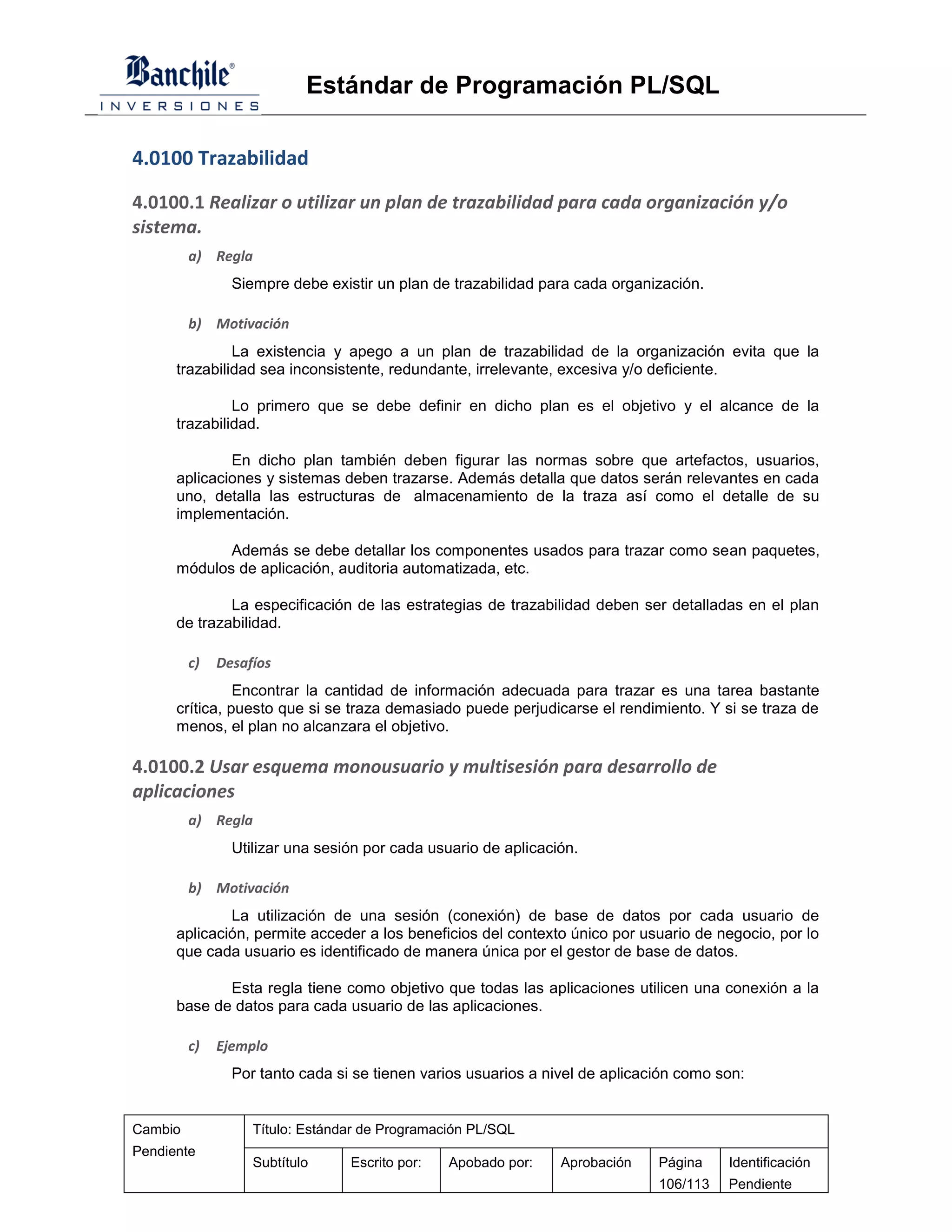 Estándar de Programación PL/SQL

4.0100 Trazabilidad

4.0100.1 Realizar o utilizar un plan de trazabilidad para cada organización y/o
sistema.
         a) Regla
                Siempre debe existir un plan de trazabilidad para cada organización.

         b) Motivación
               La existencia y apego a un plan de trazabilidad de la organización evita que la
      trazabilidad sea inconsistente, redundante, irrelevante, excesiva y/o deficiente.

               Lo primero que se debe definir en dicho plan es el objetivo y el alcance de la
      trazabilidad.

              En dicho plan también deben figurar las normas sobre que artefactos, usuarios,
      aplicaciones y sistemas deben trazarse. Además detalla que datos serán relevantes en cada
      uno, detalla las estructuras de almacenamiento de la traza así como el detalle de su
      implementación.

             Además se debe detallar los componentes usados para trazar como sean paquetes,
      módulos de aplicación, auditoria automatizada, etc.

              La especificación de las estrategias de trazabilidad deben ser detalladas en el plan
      de trazabilidad.

         c)   Desafíos
                Encontrar la cantidad de información adecuada para trazar es una tarea bastante
      crítica, puesto que si se traza demasiado puede perjudicarse el rendimiento. Y si se traza de
      menos, el plan no alcanzara el objetivo.

4.0100.2 Usar esquema monousuario y multisesión para desarrollo de
aplicaciones
         a) Regla
                Utilizar una sesión por cada usuario de aplicación.

         b) Motivación
              La utilización de una sesión (conexión) de base de datos por cada usuario de
      aplicación, permite acceder a los beneficios del contexto único por usuario de negocio, por lo
      que cada usuario es identificado de manera única por el gestor de base de datos.

             Esta regla tiene como objetivo que todas las aplicaciones utilicen una conexión a la
      base de datos para cada usuario de las aplicaciones.

         c)   Ejemplo
                Por tanto cada si se tienen varios usuarios a nivel de aplicación como son:


Cambio             Título: Estándar de Programación PL/SQL
Pendiente
                   Subtítulo     Escrito por:   Apobado por:    Aprobación    Página    Identificación
                                                                              106/113   Pendiente
 