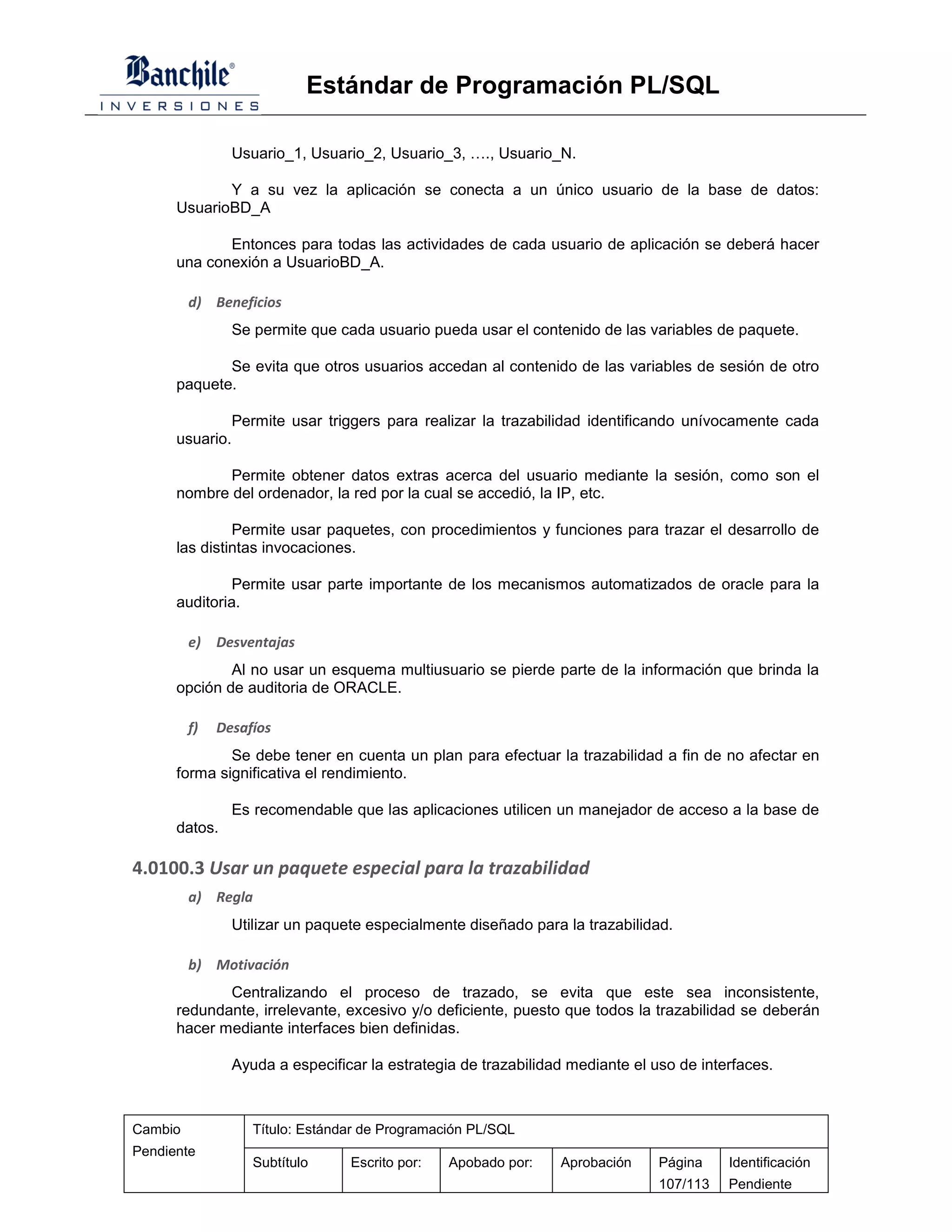 Estándar de Programación PL/SQL

                 Usuario_1, Usuario_2, Usuario_3, …., Usuario_N.

             Y a su vez la aplicación se conecta a un único usuario de la base de datos:
      UsuarioBD_A

             Entonces para todas las actividades de cada usuario de aplicación se deberá hacer
      una conexión a UsuarioBD_A.

         d) Beneficios
                 Se permite que cada usuario pueda usar el contenido de las variables de paquete.

             Se evita que otros usuarios accedan al contenido de las variables de sesión de otro
      paquete.

                 Permite usar triggers para realizar la trazabilidad identificando unívocamente cada
      usuario.

             Permite obtener datos extras acerca del usuario mediante la sesión, como son el
      nombre del ordenador, la red por la cual se accedió, la IP, etc.

               Permite usar paquetes, con procedimientos y funciones para trazar el desarrollo de
      las distintas invocaciones.

               Permite usar parte importante de los mecanismos automatizados de oracle para la
      auditoria.

         e)   Desventajas
              Al no usar un esquema multiusuario se pierde parte de la información que brinda la
      opción de auditoria de ORACLE.

         f)   Desafíos
              Se debe tener en cuenta un plan para efectuar la trazabilidad a fin de no afectar en
      forma significativa el rendimiento.

                 Es recomendable que las aplicaciones utilicen un manejador de acceso a la base de
      datos.

4.0100.3 Usar un paquete especial para la trazabilidad
         a) Regla
                 Utilizar un paquete especialmente diseñado para la trazabilidad.

         b) Motivación
             Centralizando el proceso de trazado, se evita que este sea inconsistente,
      redundante, irrelevante, excesivo y/o deficiente, puesto que todos la trazabilidad se deberán
      hacer mediante interfaces bien definidas.

                 Ayuda a especificar la estrategia de trazabilidad mediante el uso de interfaces.



Cambio              Título: Estándar de Programación PL/SQL
Pendiente
                    Subtítulo     Escrito por:   Apobado por:    Aprobación     Página    Identificación
                                                                                107/113   Pendiente
 