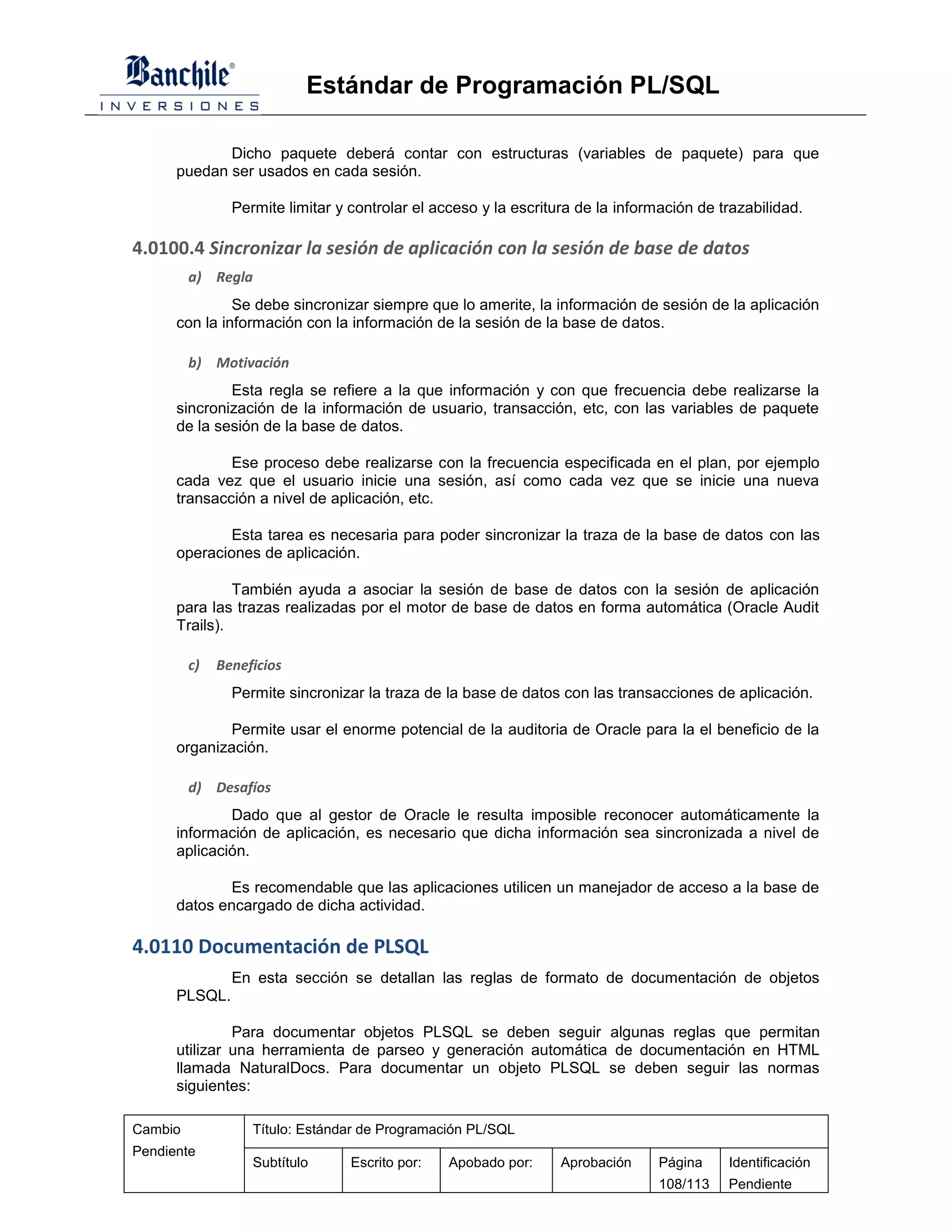 Estándar de Programación PL/SQL

             Dicho paquete deberá contar con estructuras (variables de paquete) para que
      puedan ser usados en cada sesión.

                Permite limitar y controlar el acceso y la escritura de la información de trazabilidad.

4.0100.4 Sincronizar la sesión de aplicación con la sesión de base de datos
         a) Regla
               Se debe sincronizar siempre que lo amerite, la información de sesión de la aplicación
      con la información con la información de la sesión de la base de datos.

         b) Motivación
              Esta regla se refiere a la que información y con que frecuencia debe realizarse la
      sincronización de la información de usuario, transacción, etc, con las variables de paquete
      de la sesión de la base de datos.

              Ese proceso debe realizarse con la frecuencia especificada en el plan, por ejemplo
      cada vez que el usuario inicie una sesión, así como cada vez que se inicie una nueva
      transacción a nivel de aplicación, etc.

              Esta tarea es necesaria para poder sincronizar la traza de la base de datos con las
      operaciones de aplicación.

               También ayuda a asociar la sesión de base de datos con la sesión de aplicación
      para las trazas realizadas por el motor de base de datos en forma automática (Oracle Audit
      Trails).

         c)   Beneficios
                Permite sincronizar la traza de la base de datos con las transacciones de aplicación.

              Permite usar el enorme potencial de la auditoria de Oracle para la el beneficio de la
      organización.

         d) Desafíos
              Dado que al gestor de Oracle le resulta imposible reconocer automáticamente la
      información de aplicación, es necesario que dicha información sea sincronizada a nivel de
      aplicación.

              Es recomendable que las aplicaciones utilicen un manejador de acceso a la base de
      datos encargado de dicha actividad.

4.0110 Documentación de PLSQL
                En esta sección se detallan las reglas de formato de documentación de objetos
      PLSQL.

               Para documentar objetos PLSQL se deben seguir algunas reglas que permitan
      utilizar una herramienta de parseo y generación automática de documentación en HTML
      llamada NaturalDocs. Para documentar un objeto PLSQL se deben seguir las normas
      siguientes:

Cambio             Título: Estándar de Programación PL/SQL
Pendiente
                   Subtítulo      Escrito por:   Apobado por:     Aprobación     Página    Identificación
                                                                                 108/113   Pendiente
 