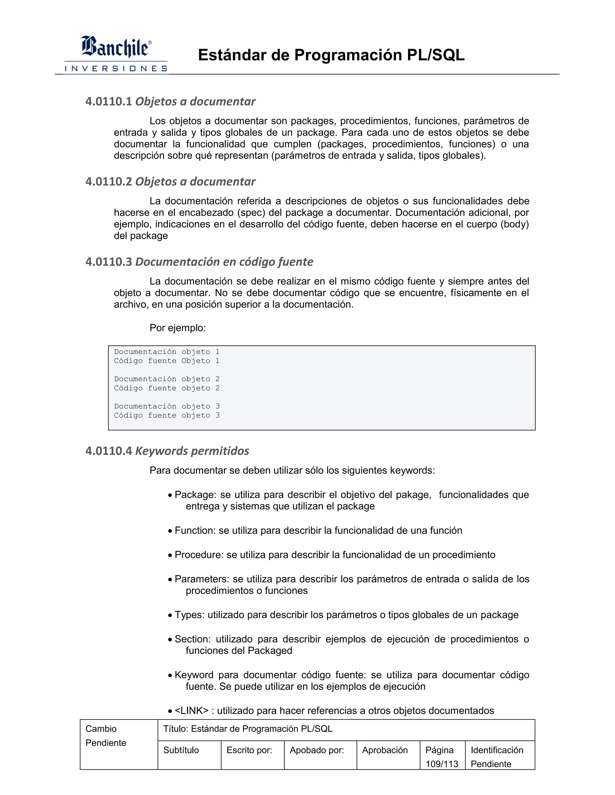 Estándar de Programación PL/SQL

4.0110.1 Objetos a documentar
              Los objetos a documentar son packages, procedimientos, funciones, parámetros de
      entrada y salida y tipos globales de un package. Para cada uno de estos objetos se debe
      documentar la funcionalidad que cumplen (packages, procedimientos, funciones) o una
      descripción sobre qué representan (parámetros de entrada y salida, tipos globales).

4.0110.2 Objetos a documentar
              La documentación referida a descripciones de objetos o sus funcionalidades debe
      hacerse en el encabezado (spec) del package a documentar. Documentación adicional, por
      ejemplo, indicaciones en el desarrollo del código fuente, deben hacerse en el cuerpo (body)
      del package

4.0110.3 Documentación en código fuente
              La documentación se debe realizar en el mismo código fuente y siempre antes del
      objeto a documentar. No se debe documentar código que se encuentre, físicamente en el
      archivo, en una posición superior a la documentación.

             Por ejemplo:

      Documentación objeto 1
      Código fuente Objeto 1

      Documentación objeto 2
      Código fuente objeto 2

      Documentación objeto 3
      Código fuente objeto 3



4.0110.4 Keywords permitidos
             Para documentar se deben utilizar sólo los siguientes keywords:

                  Package: se utiliza para describir el objetivo del pakage, funcionalidades que
                     entrega y sistemas que utilizan el package

                  Function: se utiliza para describir la funcionalidad de una función

                  Procedure: se utiliza para describir la funcionalidad de un procedimiento

                  Parameters: se utiliza para describir los parámetros de entrada o salida de los
                     procedimientos o funciones

                  Types: utilizado para describir los parámetros o tipos globales de un package

                  Section: utilizado para describir ejemplos de ejecución de procedimientos o
                     funciones del Packaged

                  Keyword para documentar código fuente: se utiliza para documentar código
                     fuente. Se puede utilizar en los ejemplos de ejecución

                  <LINK> : utilizado para hacer referencias a otros objetos documentados
Cambio          Título: Estándar de Programación PL/SQL
Pendiente
                Subtítulo      Escrito por:   Apobado por:    Aprobación     Página      Identificación
                                                                             109/113     Pendiente
 
