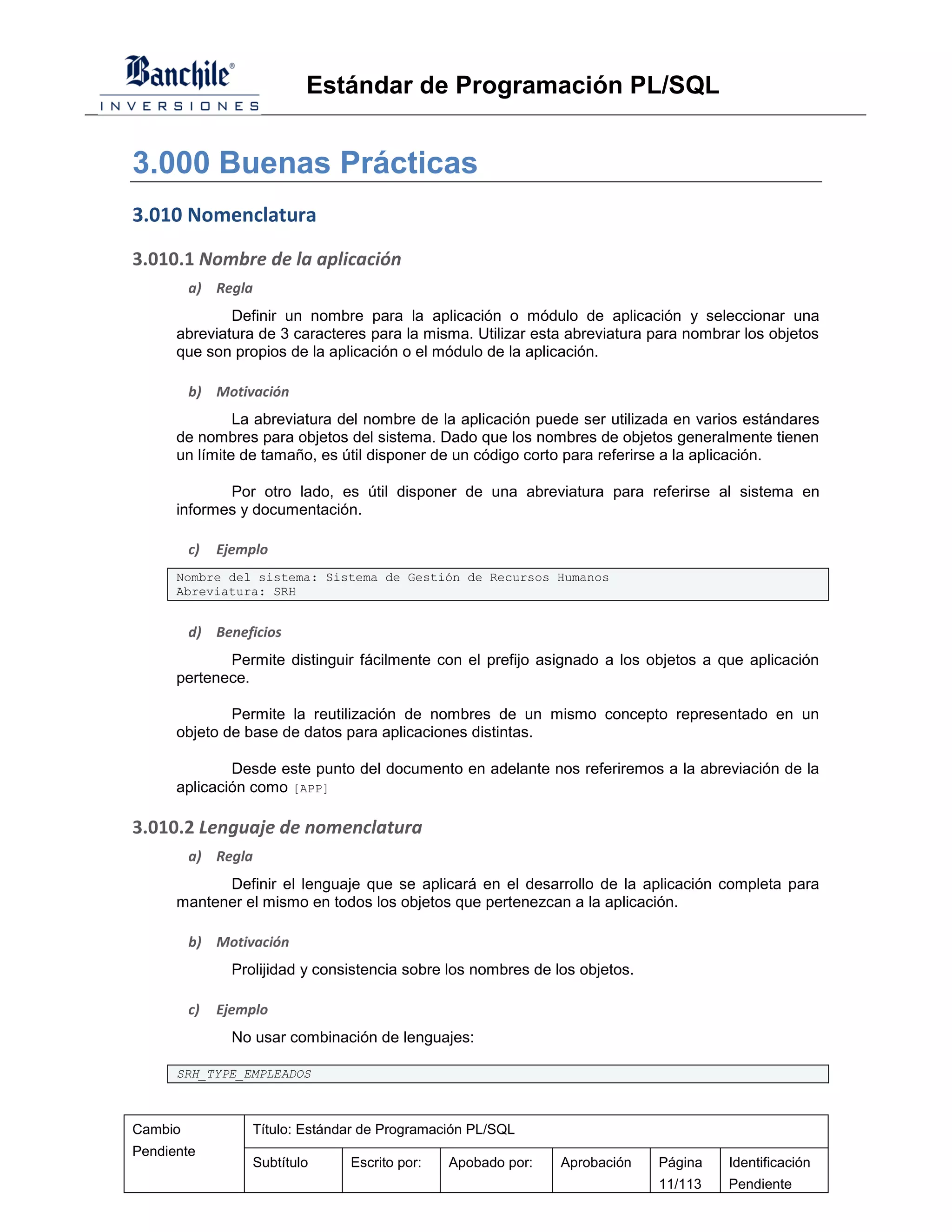 Estándar de Programación PL/SQL


3.000 Buenas Prácticas
3.010 Nomenclatura
3.010.1 Nombre de la aplicación
         a) Regla
              Definir un nombre para la aplicación o módulo de aplicación y seleccionar una
      abreviatura de 3 caracteres para la misma. Utilizar esta abreviatura para nombrar los objetos
      que son propios de la aplicación o el módulo de la aplicación.

         b) Motivación
               La abreviatura del nombre de la aplicación puede ser utilizada en varios estándares
      de nombres para objetos del sistema. Dado que los nombres de objetos generalmente tienen
      un límite de tamaño, es útil disponer de un código corto para referirse a la aplicación.

             Por otro lado, es útil disponer de una abreviatura para referirse al sistema en
      informes y documentación.

         c)   Ejemplo
      Nombre del sistema: Sistema de Gestión de Recursos Humanos
      Abreviatura: SRH


         d) Beneficios
             Permite distinguir fácilmente con el prefijo asignado a los objetos a que aplicación
      pertenece.

              Permite la reutilización de nombres de un mismo concepto representado en un
      objeto de base de datos para aplicaciones distintas.

              Desde este punto del documento en adelante nos referiremos a la abreviación de la
      aplicación como [APP]

3.010.2 Lenguaje de nomenclatura
         a) Regla
            Definir el lenguaje que se aplicará en el desarrollo de la aplicación completa para
      mantener el mismo en todos los objetos que pertenezcan a la aplicación.

         b) Motivación
                Prolijidad y consistencia sobre los nombres de los objetos.

         c)   Ejemplo
                No usar combinación de lenguajes:

      SRH_TYPE_EMPLEADOS



Cambio             Título: Estándar de Programación PL/SQL
Pendiente
                   Subtítulo     Escrito por:   Apobado por:    Aprobación    Página   Identificación
                                                                              11/113   Pendiente
 