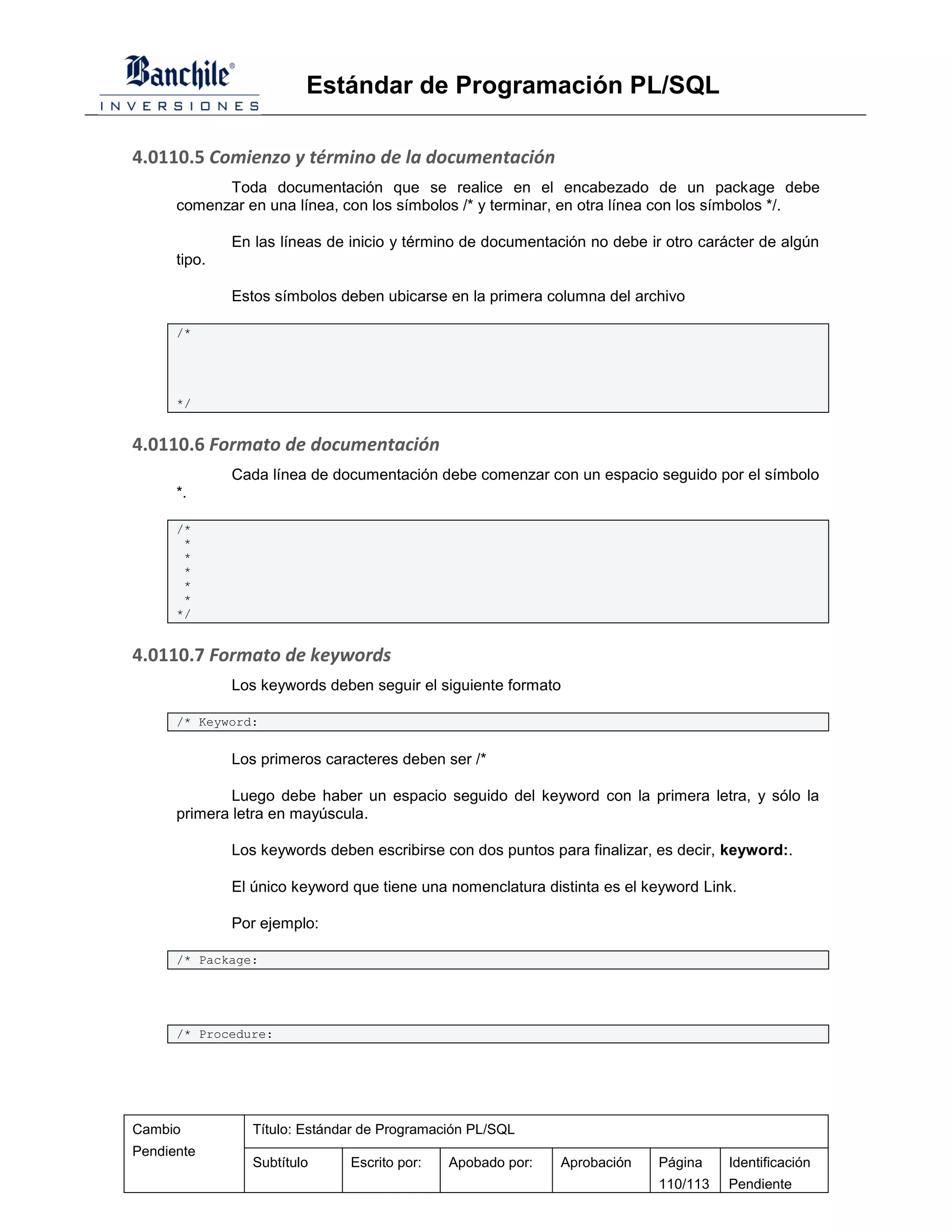 Estándar de Programación PL/SQL

4.0110.5 Comienzo y término de la documentación
            Toda documentación que se realice en el encabezado de un package debe
      comenzar en una línea, con los símbolos /* y terminar, en otra línea con los símbolos */.

              En las líneas de inicio y término de documentación no debe ir otro carácter de algún
      tipo.

              Estos símbolos deben ubicarse en la primera columna del archivo

      /*




      */


4.0110.6 Formato de documentación
              Cada línea de documentación debe comenzar con un espacio seguido por el símbolo
      *.

      /*
       *
       *
       *
       *
       *
      */


4.0110.7 Formato de keywords
              Los keywords deben seguir el siguiente formato

      /* Keyword:


              Los primeros caracteres deben ser /*

              Luego debe haber un espacio seguido del keyword con la primera letra, y sólo la
      primera letra en mayúscula.

              Los keywords deben escribirse con dos puntos para finalizar, es decir, keyword:.

              El único keyword que tiene una nomenclatura distinta es el keyword Link.

              Por ejemplo:

      /* Package:




      /* Procedure:




Cambio           Título: Estándar de Programación PL/SQL
Pendiente
                 Subtítulo     Escrito por:   Apobado por:   Aprobación    Página    Identificación
                                                                           110/113   Pendiente
 