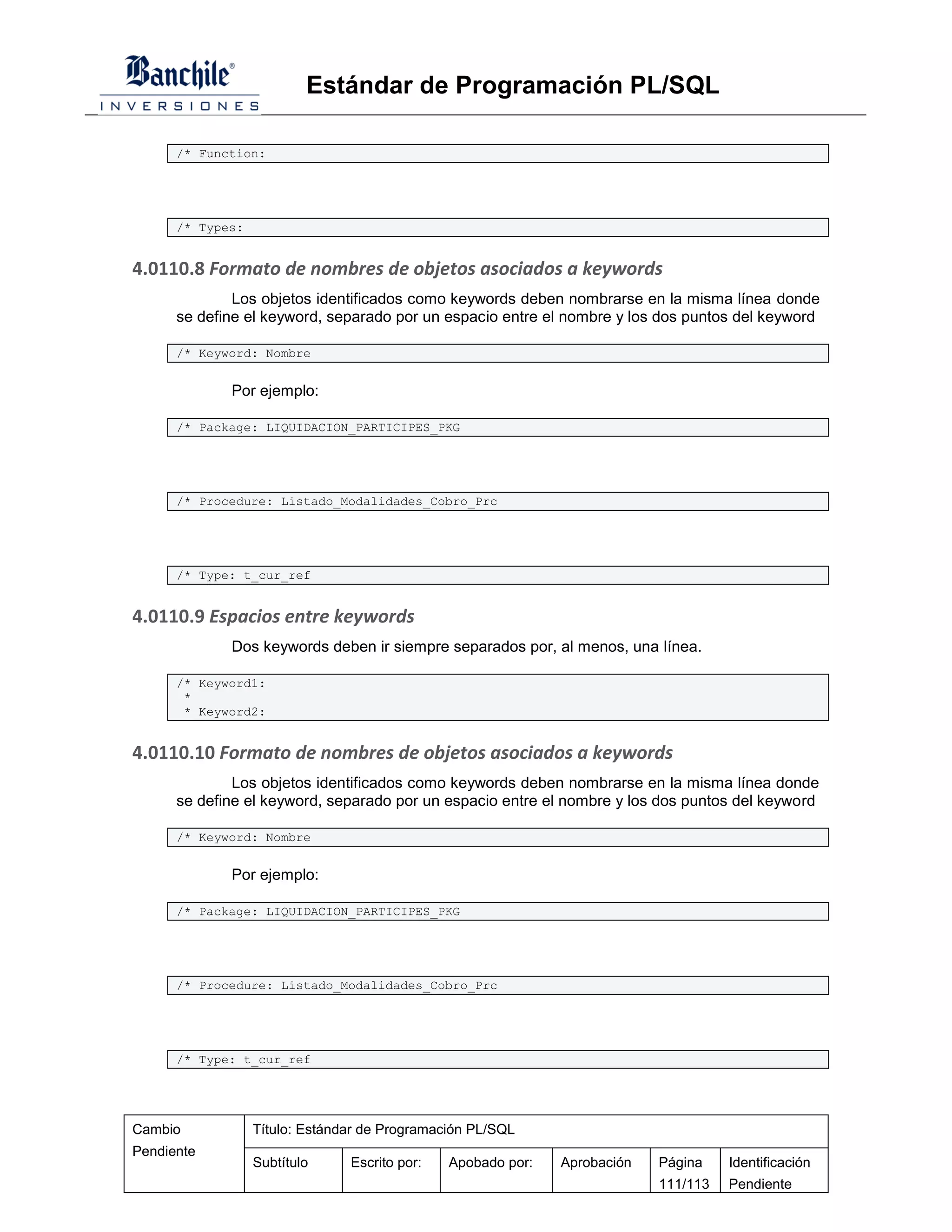 Estándar de Programación PL/SQL

      /* Function:




      /* Types:


4.0110.8 Formato de nombres de objetos asociados a keywords
              Los objetos identificados como keywords deben nombrarse en la misma línea donde
      se define el keyword, separado por un espacio entre el nombre y los dos puntos del keyword

      /* Keyword: Nombre


             Por ejemplo:

      /* Package: LIQUIDACION_PARTICIPES_PKG




      /* Procedure: Listado_Modalidades_Cobro_Prc




      /* Type: t_cur_ref


4.0110.9 Espacios entre keywords
             Dos keywords deben ir siempre separados por, al menos, una línea.

      /* Keyword1:
       *
       * Keyword2:


4.0110.10 Formato de nombres de objetos asociados a keywords
              Los objetos identificados como keywords deben nombrarse en la misma línea donde
      se define el keyword, separado por un espacio entre el nombre y los dos puntos del keyword

      /* Keyword: Nombre


             Por ejemplo:

      /* Package: LIQUIDACION_PARTICIPES_PKG




      /* Procedure: Listado_Modalidades_Cobro_Prc




      /* Type: t_cur_ref




Cambio            Título: Estándar de Programación PL/SQL
Pendiente
                  Subtítulo     Escrito por:   Apobado por:   Aprobación   Página    Identificación
                                                                           111/113   Pendiente
 