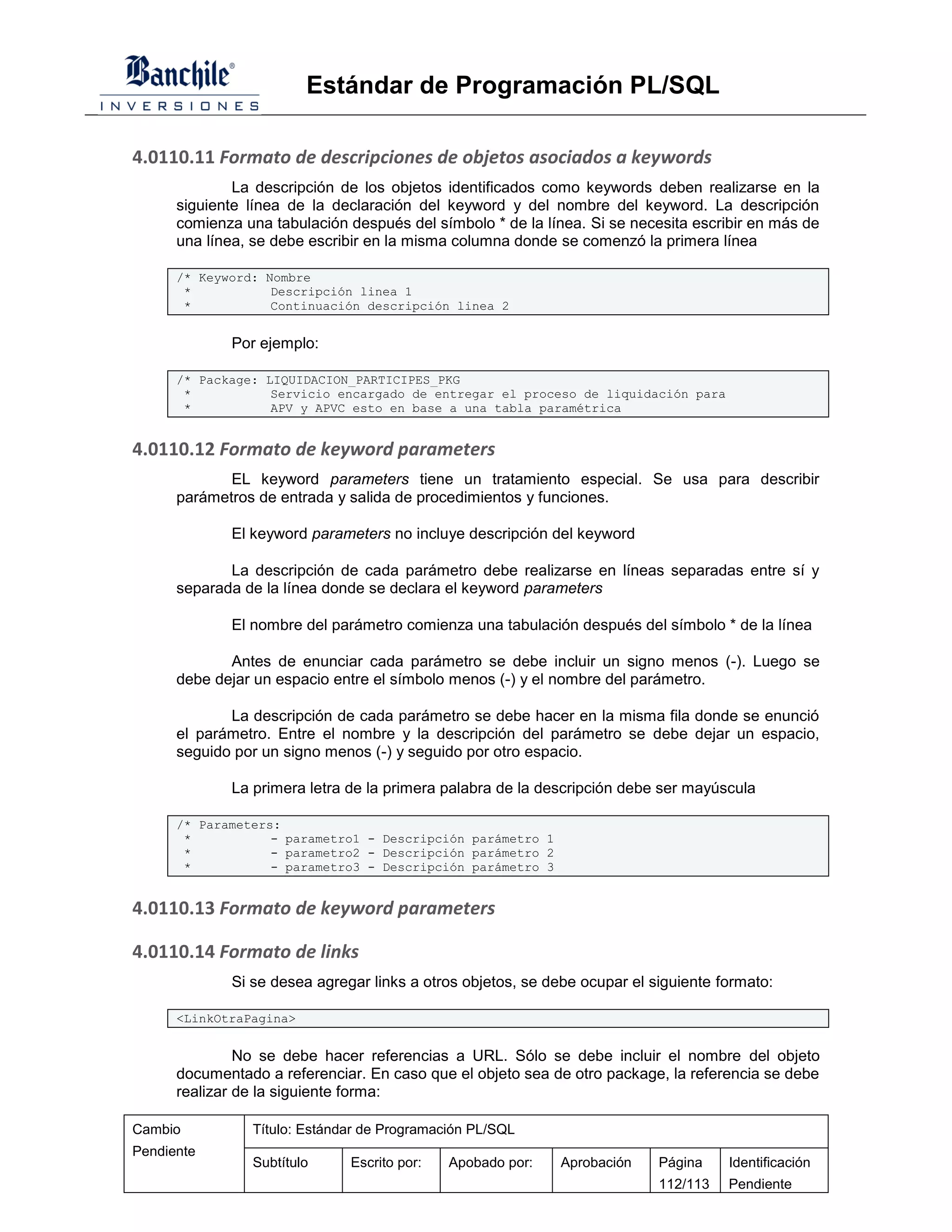 Estándar de Programación PL/SQL

4.0110.11 Formato de descripciones de objetos asociados a keywords
              La descripción de los objetos identificados como keywords deben realizarse en la
      siguiente línea de la declaración del keyword y del nombre del keyword. La descripción
      comienza una tabulación después del símbolo * de la línea. Si se necesita escribir en más de
      una línea, se debe escribir en la misma columna donde se comenzó la primera línea

      /* Keyword: Nombre
       *           Descripción linea 1
       *           Continuación descripción linea 2


             Por ejemplo:

      /* Package: LIQUIDACION_PARTICIPES_PKG
       *           Servicio encargado de entregar el proceso de liquidación para
       *           APV y APVC esto en base a una tabla paramétrica


4.0110.12 Formato de keyword parameters
             EL keyword parameters tiene un tratamiento especial. Se usa para describir
      parámetros de entrada y salida de procedimientos y funciones.

             El keyword parameters no incluye descripción del keyword

             La descripción de cada parámetro debe realizarse en líneas separadas entre sí y
      separada de la línea donde se declara el keyword parameters

             El nombre del parámetro comienza una tabulación después del símbolo * de la línea

             Antes de enunciar cada parámetro se debe incluir un signo menos (-). Luego se
      debe dejar un espacio entre el símbolo menos (-) y el nombre del parámetro.

             La descripción de cada parámetro se debe hacer en la misma fila donde se enunció
      el parámetro. Entre el nombre y la descripción del parámetro se debe dejar un espacio,
      seguido por un signo menos (-) y seguido por otro espacio.

             La primera letra de la primera palabra de la descripción debe ser mayúscula

      /* Parameters:
       *           - parametro1 - Descripción parámetro 1
       *           - parametro2 - Descripción parámetro 2
       *           - parametro3 - Descripción parámetro 3


4.0110.13 Formato de keyword parameters

4.0110.14 Formato de links
             Si se desea agregar links a otros objetos, se debe ocupar el siguiente formato:

      <LinkOtraPagina>


               No se debe hacer referencias a URL. Sólo se debe incluir el nombre del objeto
      documentado a referenciar. En caso que el objeto sea de otro package, la referencia se debe
      realizar de la siguiente forma:

Cambio          Título: Estándar de Programación PL/SQL
Pendiente
                Subtítulo     Escrito por:   Apobado por:    Aprobación    Página    Identificación
                                                                           112/113   Pendiente
 