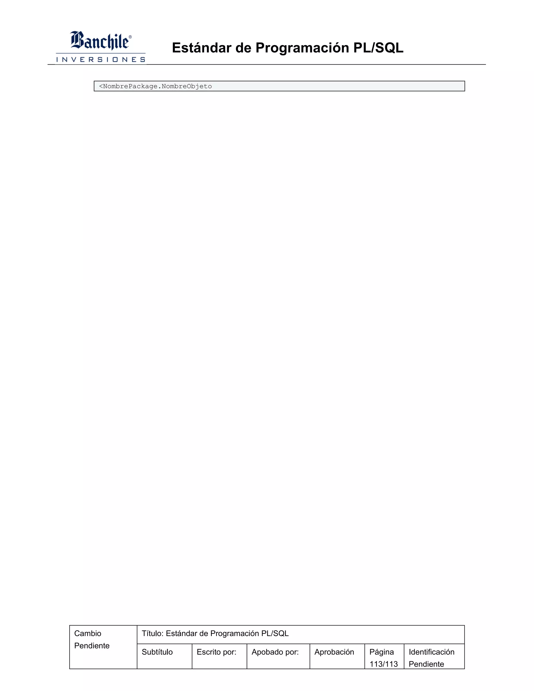 Estándar de Programación PL/SQL

      <NombrePackage.NombreObjeto




Cambio          Título: Estándar de Programación PL/SQL
Pendiente
                Subtítulo     Escrito por:   Apobado por:   Aprobación   Página    Identificación
                                                                         113/113   Pendiente
 