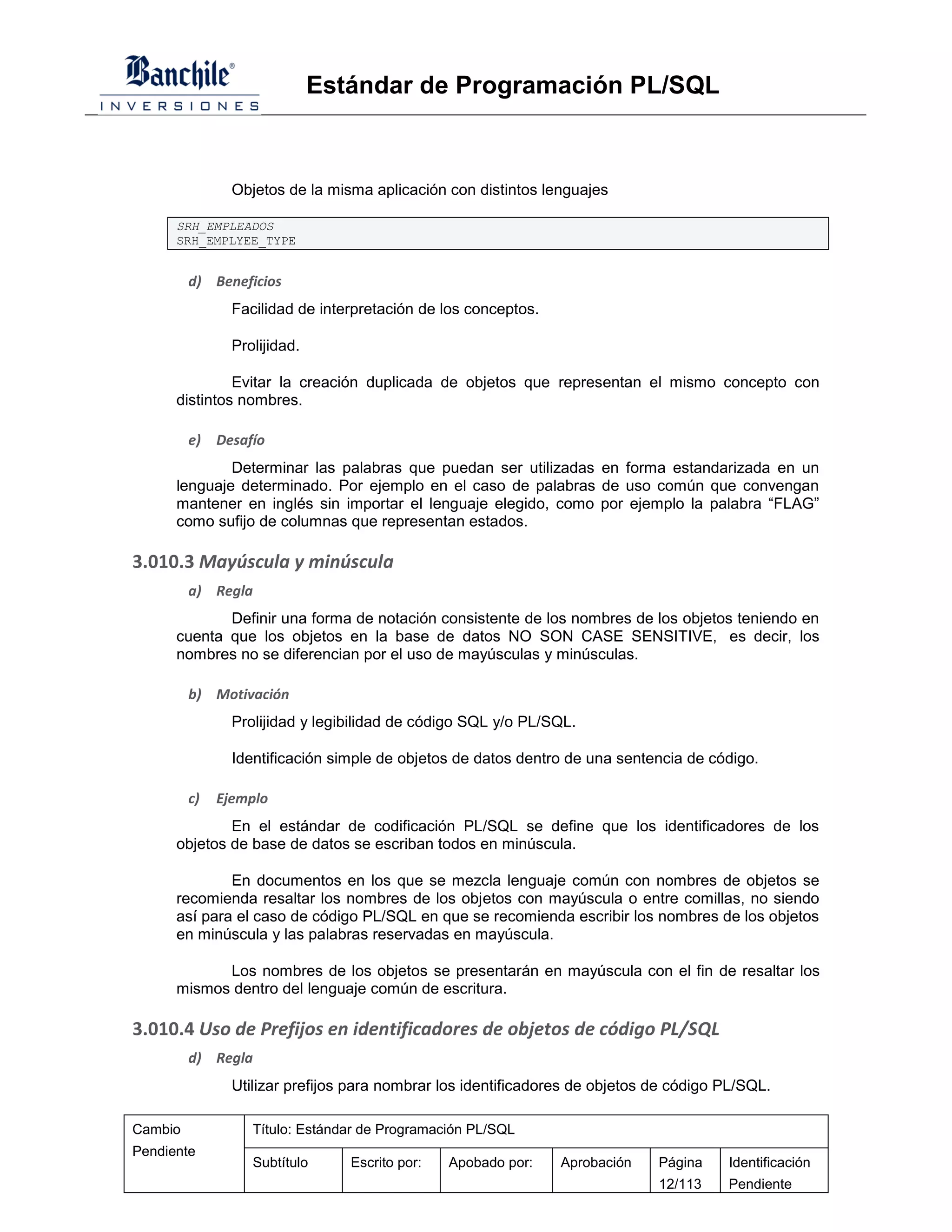 Estándar de Programación PL/SQL



                Objetos de la misma aplicación con distintos lenguajes

      SRH_EMPLEADOS
      SRH_EMPLYEE_TYPE


         d) Beneficios
                Facilidad de interpretación de los conceptos.

                Prolijidad.

               Evitar la creación duplicada de objetos que representan el mismo concepto con
      distintos nombres.

         e)   Desafío
              Determinar las palabras que puedan ser utilizadas en forma estandarizada en un
      lenguaje determinado. Por ejemplo en el caso de palabras de uso común que convengan
      mantener en inglés sin importar el lenguaje elegido, como por ejemplo la palabra “FLAG”
      como sufijo de columnas que representan estados.

3.010.3 Mayúscula y minúscula
         a) Regla
             Definir una forma de notación consistente de los nombres de los objetos teniendo en
      cuenta que los objetos en la base de datos NO SON CASE SENSITIVE, es decir, los
      nombres no se diferencian por el uso de mayúsculas y minúsculas.

         b) Motivación
                Prolijidad y legibilidad de código SQL y/o PL/SQL.

                Identificación simple de objetos de datos dentro de una sentencia de código.

         c)   Ejemplo
              En el estándar de codificación PL/SQL se define que los identificadores de los
      objetos de base de datos se escriban todos en minúscula.

              En documentos en los que se mezcla lenguaje común con nombres de objetos se
      recomienda resaltar los nombres de los objetos con mayúscula o entre comillas, no siendo
      así para el caso de código PL/SQL en que se recomienda escribir los nombres de los objetos
      en minúscula y las palabras reservadas en mayúscula.

            Los nombres de los objetos se presentarán en mayúscula con el fin de resaltar los
      mismos dentro del lenguaje común de escritura.

3.010.4 Uso de Prefijos en identificadores de objetos de código PL/SQL
         d) Regla
                Utilizar prefijos para nombrar los identificadores de objetos de código PL/SQL.

Cambio             Título: Estándar de Programación PL/SQL
Pendiente
                   Subtítulo     Escrito por:   Apobado por:    Aprobación    Página    Identificación
                                                                              12/113    Pendiente
 