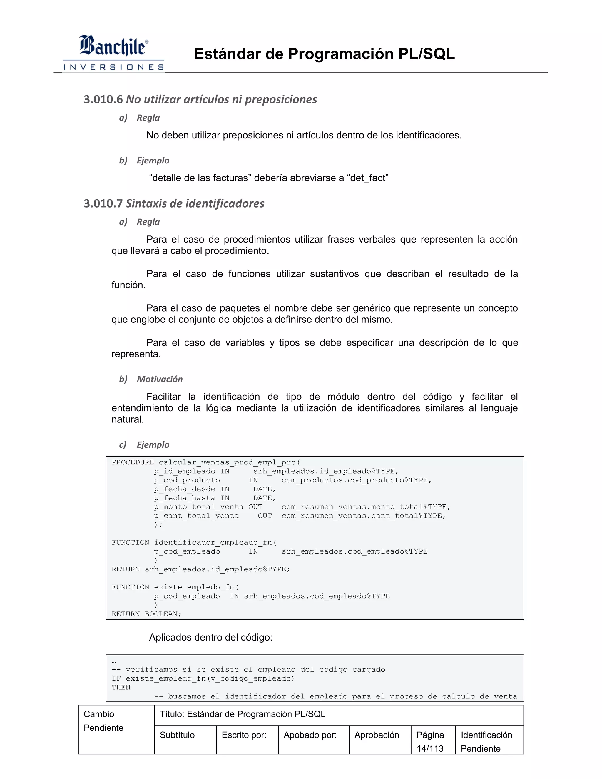 Estándar de Programación PL/SQL

3.010.6 No utilizar artículos ni preposiciones
         a) Regla
                 No deben utilizar preposiciones ni artículos dentro de los identificadores.

         b) Ejemplo
                 “detalle de las facturas” debería abreviarse a “det_fact”

3.010.7 Sintaxis de identificadores
         a) Regla
              Para el caso de procedimientos utilizar frases verbales que representen la acción
      que llevará a cabo el procedimiento.

                 Para el caso de funciones utilizar sustantivos que describan el resultado de la
      función.

             Para el caso de paquetes el nombre debe ser genérico que represente un concepto
      que englobe el conjunto de objetos a definirse dentro del mismo.

             Para el caso de variables y tipos se debe especificar una descripción de lo que
      representa.

         b) Motivación
               Facilitar la identificación de tipo de módulo dentro del código y facilitar el
      entendimiento de la lógica mediante la utilización de identificadores similares al lenguaje
      natural.

         c)   Ejemplo
      PROCEDURE calcular_ventas_prod_empl_prc(
               p_id_empleado IN     srh_empleados.id_empleado%TYPE,
               p_cod_producto      IN     com_productos.cod_producto%TYPE,
               p_fecha_desde IN     DATE,
               p_fecha_hasta IN     DATE,
               p_monto_total_venta OUT    com_resumen_ventas.monto_total%TYPE,
               p_cant_total_venta    OUT com_resumen_ventas.cant_total%TYPE,
               );

      FUNCTION identificador_empleado_fn(
               p_cod_empleado      IN     srh_empleados.cod_empleado%TYPE
               )
      RETURN srh_empleados.id_empleado%TYPE;

      FUNCTION existe_empledo_fn(
               p_cod_empleado IN srh_empleados.cod_empleado%TYPE
               )
      RETURN BOOLEAN;


                 Aplicados dentro del código:

      …
      -- verificamos si se existe el empleado del código cargado
      IF existe_empledo_fn(v_codigo_empleado)
      THEN
               -- buscamos el identificador del empleado para el proceso de calculo de venta

Cambio              Título: Estándar de Programación PL/SQL
Pendiente
                    Subtítulo     Escrito por:   Apobado por:     Aprobación     Página    Identificación
                                                                                 14/113    Pendiente
 