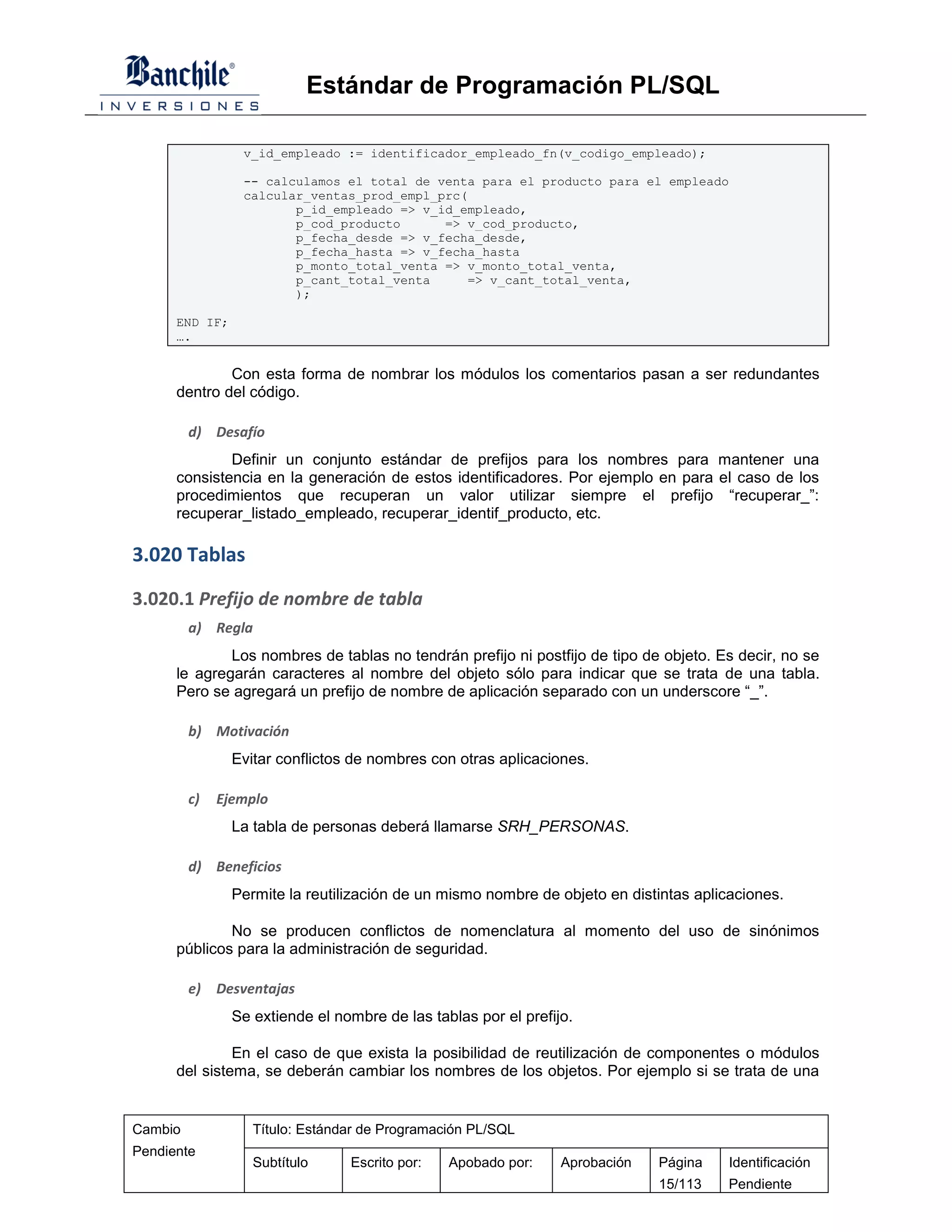 Estándar de Programación PL/SQL

                 v_id_empleado := identificador_empleado_fn(v_codigo_empleado);

                 -- calculamos el total de venta para el producto para el empleado
                 calcular_ventas_prod_empl_prc(
                        p_id_empleado => v_id_empleado,
                        p_cod_producto      => v_cod_producto,
                        p_fecha_desde => v_fecha_desde,
                        p_fecha_hasta => v_fecha_hasta
                        p_monto_total_venta => v_monto_total_venta,
                        p_cant_total_venta      => v_cant_total_venta,
                        );

      END IF;
      ….


              Con esta forma de nombrar los módulos los comentarios pasan a ser redundantes
      dentro del código.

         d) Desafío
              Definir un conjunto estándar de prefijos para los nombres para mantener una
      consistencia en la generación de estos identificadores. Por ejemplo en para el caso de los
      procedimientos que recuperan un valor utilizar siempre el prefijo “recuperar_”:
      recuperar_listado_empleado, recuperar_identif_producto, etc.

3.020 Tablas
3.020.1 Prefijo de nombre de tabla
         a) Regla
              Los nombres de tablas no tendrán prefijo ni postfijo de tipo de objeto. Es decir, no se
      le agregarán caracteres al nombre del objeto sólo para indicar que se trata de una tabla.
      Pero se agregará un prefijo de nombre de aplicación separado con un underscore “_”.

         b) Motivación
                Evitar conflictos de nombres con otras aplicaciones.

         c)   Ejemplo
                La tabla de personas deberá llamarse SRH_PERSONAS.

         d) Beneficios
                Permite la reutilización de un mismo nombre de objeto en distintas aplicaciones.

              No se producen conflictos de nomenclatura al momento del uso de sinónimos
      públicos para la administración de seguridad.

         e)   Desventajas
                Se extiende el nombre de las tablas por el prefijo.

               En el caso de que exista la posibilidad de reutilización de componentes o módulos
      del sistema, se deberán cambiar los nombres de los objetos. Por ejemplo si se trata de una


Cambio             Título: Estándar de Programación PL/SQL
Pendiente
                   Subtítulo     Escrito por:   Apobado por:     Aprobación   Página    Identificación
                                                                              15/113    Pendiente
 