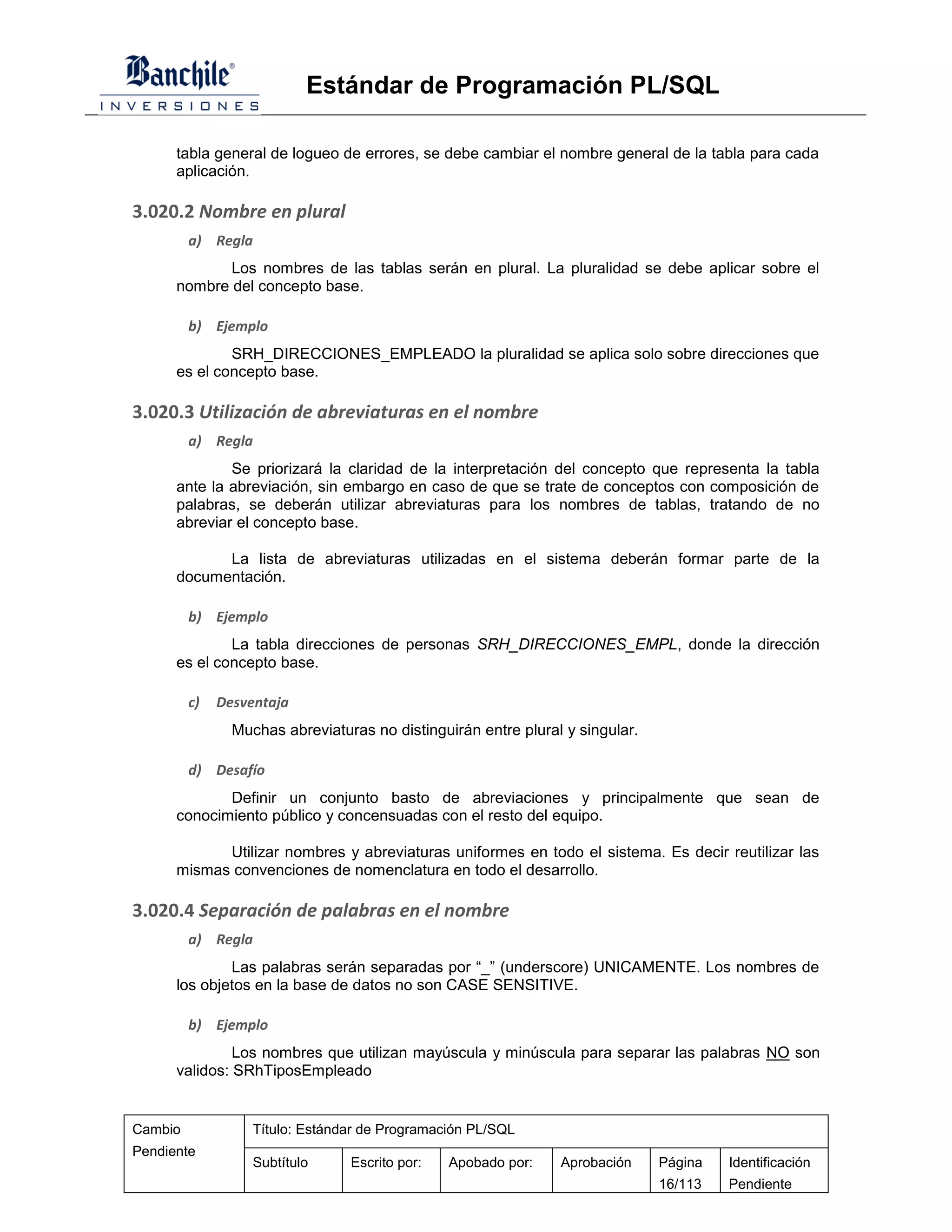 Estándar de Programación PL/SQL

      tabla general de logueo de errores, se debe cambiar el nombre general de la tabla para cada
      aplicación.

3.020.2 Nombre en plural
         a) Regla
             Los nombres de las tablas serán en plural. La pluralidad se debe aplicar sobre el
      nombre del concepto base.

         b) Ejemplo
              SRH_DIRECCIONES_EMPLEADO la pluralidad se aplica solo sobre direcciones que
      es el concepto base.

3.020.3 Utilización de abreviaturas en el nombre
         a) Regla
              Se priorizará la claridad de la interpretación del concepto que representa la tabla
      ante la abreviación, sin embargo en caso de que se trate de conceptos con composición de
      palabras, se deberán utilizar abreviaturas para los nombres de tablas, tratando de no
      abreviar el concepto base.

            La lista de abreviaturas utilizadas en el sistema deberán formar parte de la
      documentación.

         b) Ejemplo
              La tabla direcciones de personas SRH_DIRECCIONES_EMPL, donde la dirección
      es el concepto base.

         c)   Desventaja
                Muchas abreviaturas no distinguirán entre plural y singular.

         d) Desafío
             Definir un conjunto basto de abreviaciones y principalmente que sean de
      conocimiento público y concensuadas con el resto del equipo.

            Utilizar nombres y abreviaturas uniformes en todo el sistema. Es decir reutilizar las
      mismas convenciones de nomenclatura en todo el desarrollo.

3.020.4 Separación de palabras en el nombre
         a) Regla
              Las palabras serán separadas por “_” (underscore) UNICAMENTE. Los nombres de
      los objetos en la base de datos no son CASE SENSITIVE.

         b) Ejemplo
               Los nombres que utilizan mayúscula y minúscula para separar las palabras NO son
      validos: SRhTiposEmpleado


Cambio             Título: Estándar de Programación PL/SQL
Pendiente
                   Subtítulo     Escrito por:   Apobado por:    Aprobación     Página   Identificación
                                                                               16/113   Pendiente
 