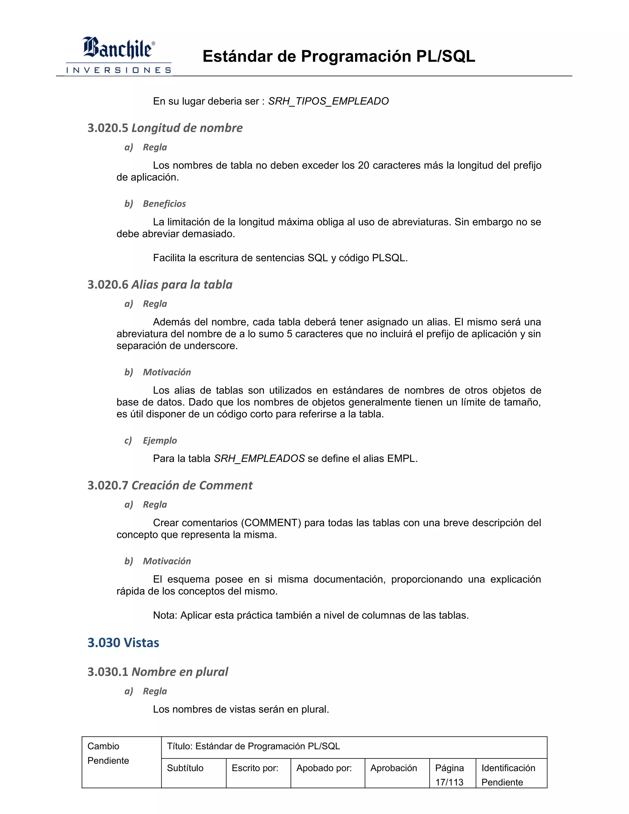 Estándar de Programación PL/SQL

                En su lugar deberia ser : SRH_TIPOS_EMPLEADO

3.020.5 Longitud de nombre
         a) Regla
              Los nombres de tabla no deben exceder los 20 caracteres más la longitud del prefijo
      de aplicación.

         b) Beneficios
             La limitación de la longitud máxima obliga al uso de abreviaturas. Sin embargo no se
      debe abreviar demasiado.

                Facilita la escritura de sentencias SQL y código PLSQL.

3.020.6 Alias para la tabla
         a) Regla
              Además del nombre, cada tabla deberá tener asignado un alias. El mismo será una
      abreviatura del nombre de a lo sumo 5 caracteres que no incluirá el prefijo de aplicación y sin
      separación de underscore.

         b) Motivación
                Los alias de tablas son utilizados en estándares de nombres de otros objetos de
      base de datos. Dado que los nombres de objetos generalmente tienen un límite de tamaño,
      es útil disponer de un código corto para referirse a la tabla.

         c)   Ejemplo
                Para la tabla SRH_EMPLEADOS se define el alias EMPL.

3.020.7 Creación de Comment
         a) Regla
             Crear comentarios (COMMENT) para todas las tablas con una breve descripción del
      concepto que representa la misma.

         b) Motivación
              El esquema posee en si misma documentación, proporcionando una explicación
      rápida de los conceptos del mismo.

                Nota: Aplicar esta práctica también a nivel de columnas de las tablas.

3.030 Vistas

3.030.1 Nombre en plural
         a) Regla
                Los nombres de vistas serán en plural.


Cambio             Título: Estándar de Programación PL/SQL
Pendiente
                   Subtítulo     Escrito por:   Apobado por:    Aprobación    Página     Identificación
                                                                              17/113     Pendiente
 