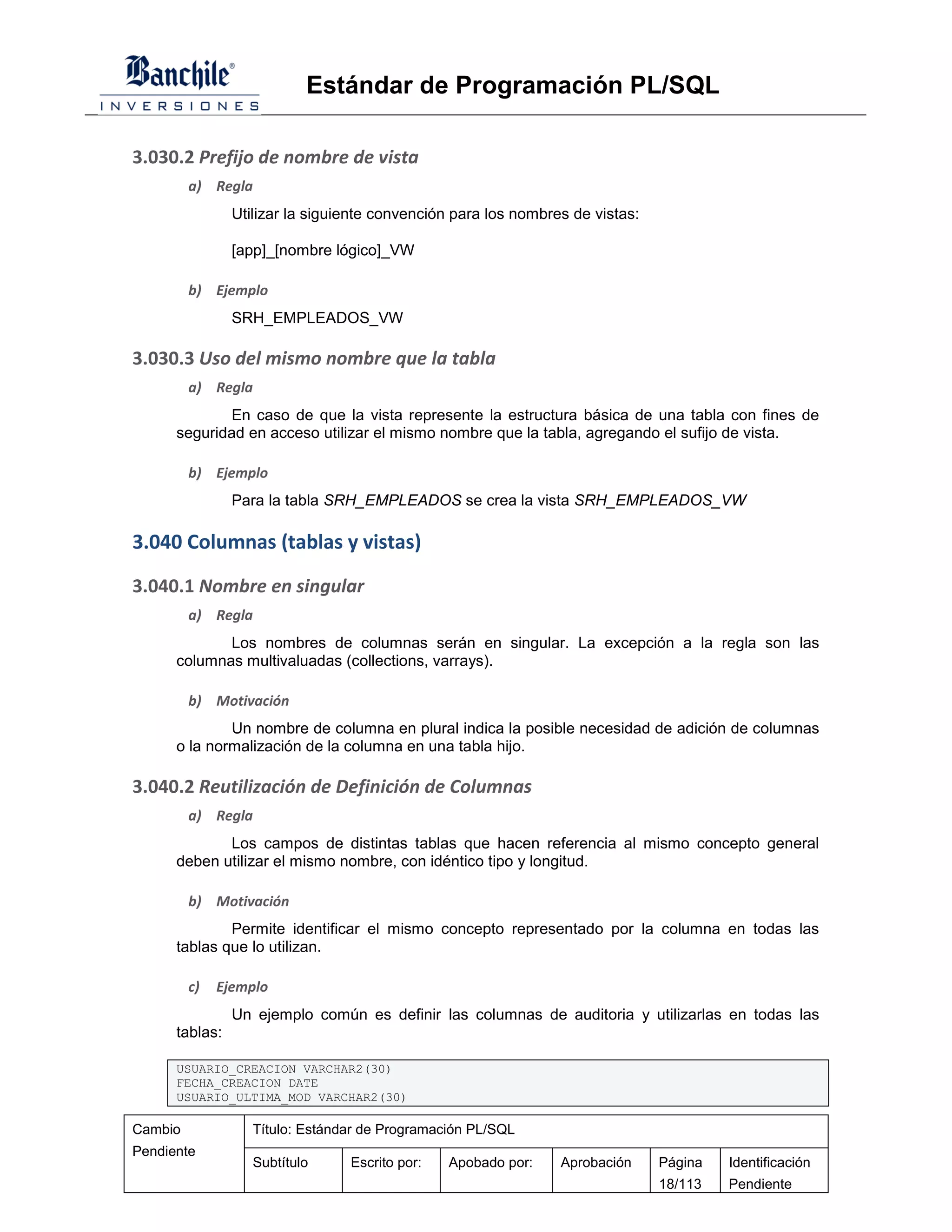 Estándar de Programación PL/SQL

3.030.2 Prefijo de nombre de vista
         a) Regla
                Utilizar la siguiente convención para los nombres de vistas:

                [app]_[nombre lógico]_VW

         b) Ejemplo
                SRH_EMPLEADOS_VW

3.030.3 Uso del mismo nombre que la tabla
         a) Regla
              En caso de que la vista represente la estructura básica de una tabla con fines de
      seguridad en acceso utilizar el mismo nombre que la tabla, agregando el sufijo de vista.

         b) Ejemplo
                Para la tabla SRH_EMPLEADOS se crea la vista SRH_EMPLEADOS_VW

3.040 Columnas (tablas y vistas)
3.040.1 Nombre en singular
         a) Regla
             Los nombres de columnas serán en singular. La excepción a la regla son las
      columnas multivaluadas (collections, varrays).

         b) Motivación
              Un nombre de columna en plural indica la posible necesidad de adición de columnas
      o la normalización de la columna en una tabla hijo.

3.040.2 Reutilización de Definición de Columnas
         a) Regla
             Los campos de distintas tablas que hacen referencia al mismo concepto general
      deben utilizar el mismo nombre, con idéntico tipo y longitud.

         b) Motivación
              Permite identificar el mismo concepto representado por la columna en todas las
      tablas que lo utilizan.

         c)   Ejemplo
                Un ejemplo común es definir las columnas de auditoria y utilizarlas en todas las
      tablas:

      USUARIO_CREACION VARCHAR2(30)
      FECHA_CREACION DATE
      USUARIO_ULTIMA_MOD VARCHAR2(30)

Cambio             Título: Estándar de Programación PL/SQL
Pendiente
                   Subtítulo     Escrito por:   Apobado por:    Aprobación     Página   Identificación
                                                                               18/113   Pendiente
 