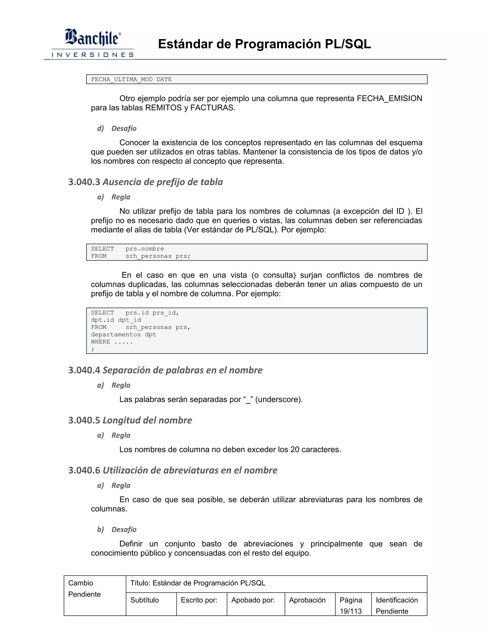Estándar de Programación PL/SQL

      FECHA_ULTIMA_MOD DATE


              Otro ejemplo podría ser por ejemplo una columna que representa FECHA_EMISION
      para las tablas REMITOS y FACTURAS.

         d) Desafío
             Conocer la existencia de los conceptos representado en las columnas del esquema
      que pueden ser utilizados en otras tablas. Mantener la consistencia de los tipos de datos y/o
      los nombres con respecto al concepto que representa.

3.040.3 Ausencia de prefijo de tabla
         a) Regla
               No utilizar prefijo de tabla para los nombres de columnas (a excepción del ID ). El
      prefijo no es necesario dado que en queries o vistas, las columnas deben ser referenciadas
      mediante el alias de tabla (Ver estándar de PL/SQL). Por ejemplo:

      SELECT    prs.nombre
      FROM      srh_personas prs;


                En el caso en que en una vista (o consulta) surjan conflictos de nombres de
      columnas duplicadas, las columnas seleccionadas deberán tener un alias compuesto de un
      prefijo de tabla y el nombre de columna. Por ejemplo:

      SELECT   prs.id prs_id,
      dpt.id dpt_id
      FROM     srh_personas prs,
      departamentos dpt
      WHERE .....
      ;


3.040.4 Separación de palabras en el nombre
         a) Regla
               Las palabras serán separadas por “_” (underscore).

3.040.5 Longitud del nombre
         a) Regla
               Los nombres de columna no deben exceder los 20 caracteres.

3.040.6 Utilización de abreviaturas en el nombre
         a) Regla
             En caso de que sea posible, se deberán utilizar abreviaturas para los nombres de
      columnas.

         b) Desafío
             Definir un conjunto basto de abreviaciones y principalmente que sean de
      conocimiento público y concensuadas con el resto del equipo.


Cambio           Título: Estándar de Programación PL/SQL
Pendiente
                 Subtítulo     Escrito por:   Apobado por:   Aprobación    Página    Identificación
                                                                           19/113    Pendiente
 